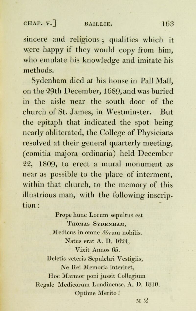 sincere and religious ; qualities which it were happy if they would copy from him, who emulate his knowledge and imitate his methods. Sydenham died at his house in Pall Mall, on the 29th December, 1089, and was buried in the aisle near the south door of the church of St. James, in Westminster. But the epitaph that indicated the spot being nearly obliterated, the College of Physicians resolved at their general quarterly meeting, (comitia majora ordinaria) held December '2'i, 18()<J, to erect a mural monument as near as possible to the place of interment, within that church, to the memory of this illustrious man, with the following inscrip- tion : Prope hunc Locum sepultus est Thomas Sydenham, Medicus in omne iEvum nobilis. Natus erat A. D. 1624, Vixit Armos 65. Dcletis veteris Sepulchri Vestigiis, Ne Rei Memoria interiret, Hoc Marmor poni jussit Collegium Regale Medicorum Londincnse, A. D. 1810. Optime Merito ! M a