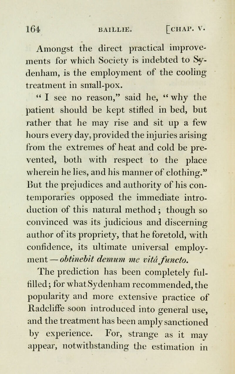 Amongst the direct practical improve- ments for which Society is indebted to Sy- denham, is the employment of the cooling treatment in small-pox.  I see no reason, said he,  why the patient should be kept stifled in bed, but rather that he may rise and sit up a few hours every day, provided the injuries arising from the extremes of heat and cold be pre- vented, both with respect to the place wherein he lies, and his manner of clothing. But the prejudices and authority of his con- temporaries opposed the immediate intro- duction of this natural method ; though so convinced was its judicious and discerning author of its propriety, that he foretold, with confidence, its ultimate universal employ- ment— obtinebit demum me vitafuncto. The prediction has been completely ful- filled; for what Sydenham recommended, the popularity and more extensive practice of Radcliffe soon introduced into general use, and the treatment has been amply sanctioned by experience. For, strange as it may appeal-, notwithstanding the estimation in