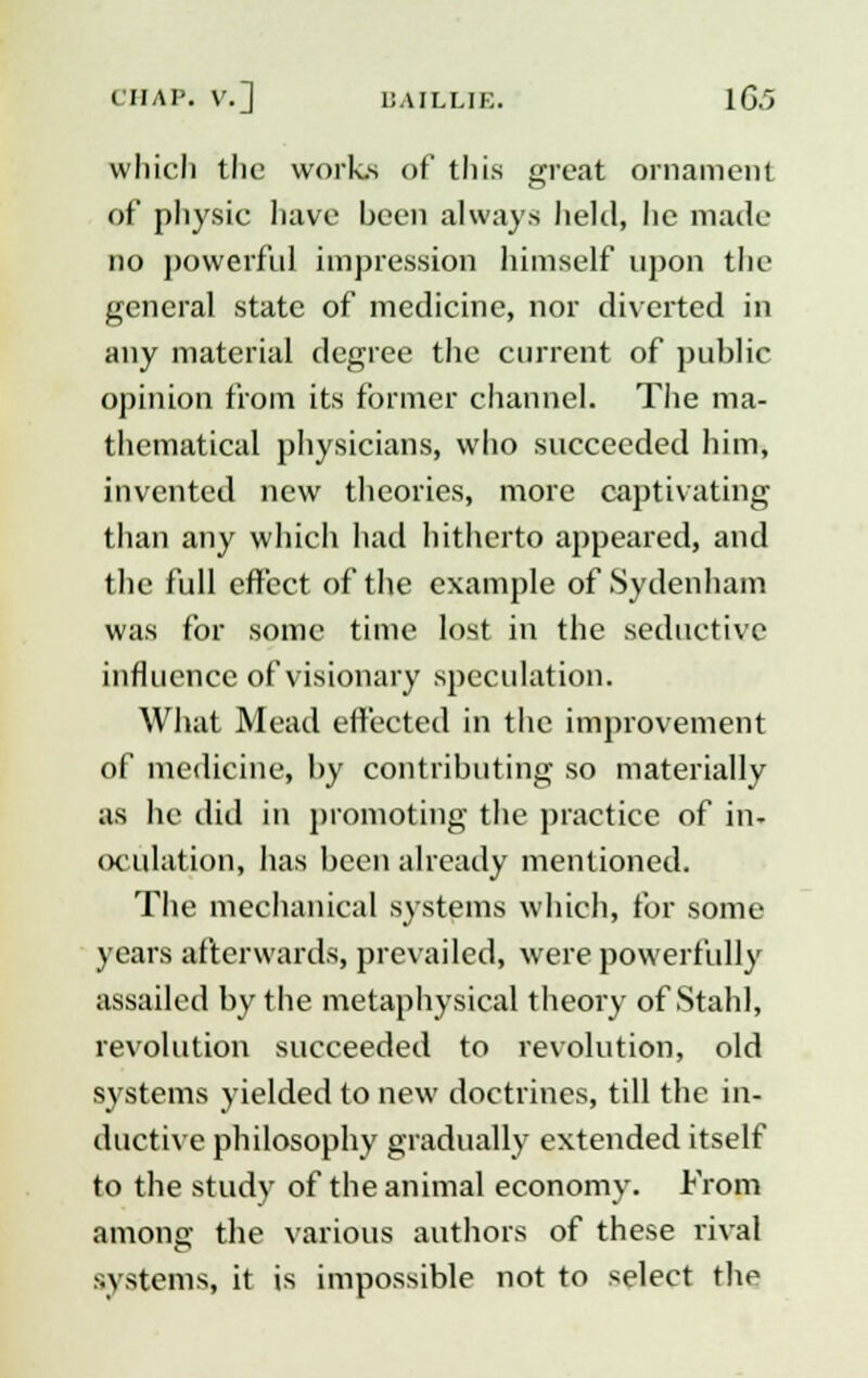 which the works of this great ornament of physic have been always held, lie made no powerful impression himself upon the general state of medicine, nor diverted in any material degree the current of public opinion from its former channel. The ma- thematical physicians, who succeeded him, invented new theories, more captivating than any which had hitherto appeared, and the full effect of the example of Sydenham was for some time lost in the seductive influence of visionary speculation. What Mead effected in the improvement of medicine, by contributing so materially as he did in promoting the practice of in- oculation, has been already mentioned. The mechanical systems which, for some years afterwards, prevailed, were powerfully assailed by the metaphysical theory of Stahl, revolution succeeded to revolution, old systems yielded to new doctrines, till the in- ductive philosophy gradually extended itself to the study of the animal economy. From among the various authors of these rival systems, it is impossible not to select the