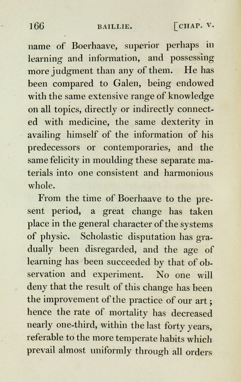 name of Boerhaave, superior perhaps in learning and information, and possessing more judgment than any of them. He has been compared to Galen, being endowed with the same extensive range of knowledge on all topics, directly or indirectly connect- ed with medicine, the same dexterity in availing himself of the information of his predecessors or contemporaries, and the same felicity in moulding these separate ma- terials into one consistent and harmonious whole. From the time of Boerhaave to the pre- sent period, a great change has taken place in the general character of the systems of physic. Scholastic disputation has gra- dually been disregarded, and the age of learning has been succeeded by that of ob- servation and experiment. No one will deny that the result of this change has been the improvement of the practice of our art; hence the rate of mortality has decreased nearly one-third, within the last forty years, referable to the more temperate habits which prevail almost uniformly through all orders