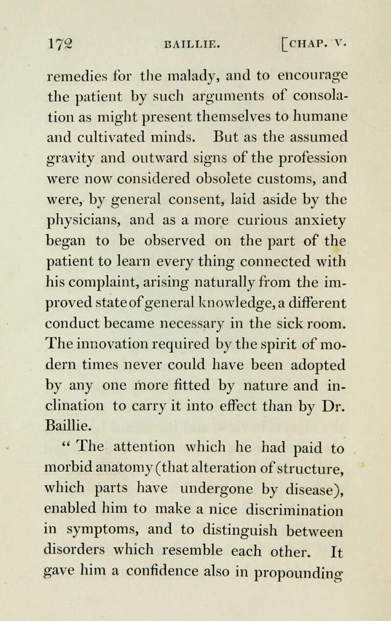 remedies for the malady, and to encourage the patient by such arguments of consola- tion as might present themselves to humane and cultivated minds. But as the assumed gravity and outward signs of the profession were now considered obsolete customs, and were, by general consent, laid aside by the physicians, and as a more curious anxiety began to be observed on the part of the patient to learn every thing connected with his complaint, arising naturally from the im- proved state of general knowledge, a different conduct became necessary in the sick room. The innovation required by the spirit of mo- dern times never could have been adopted by any one more fitted by nature and in- clination to carry it into effect than by Dr. Baillie.  The attention which he had paid to morbid anatomy (that alteration of structure, which parts have undergone by disease), enabled him to make a nice discrimination in symptoms, and to distinguish between disorders which resemble each other. It gave him a confidence also in propounding