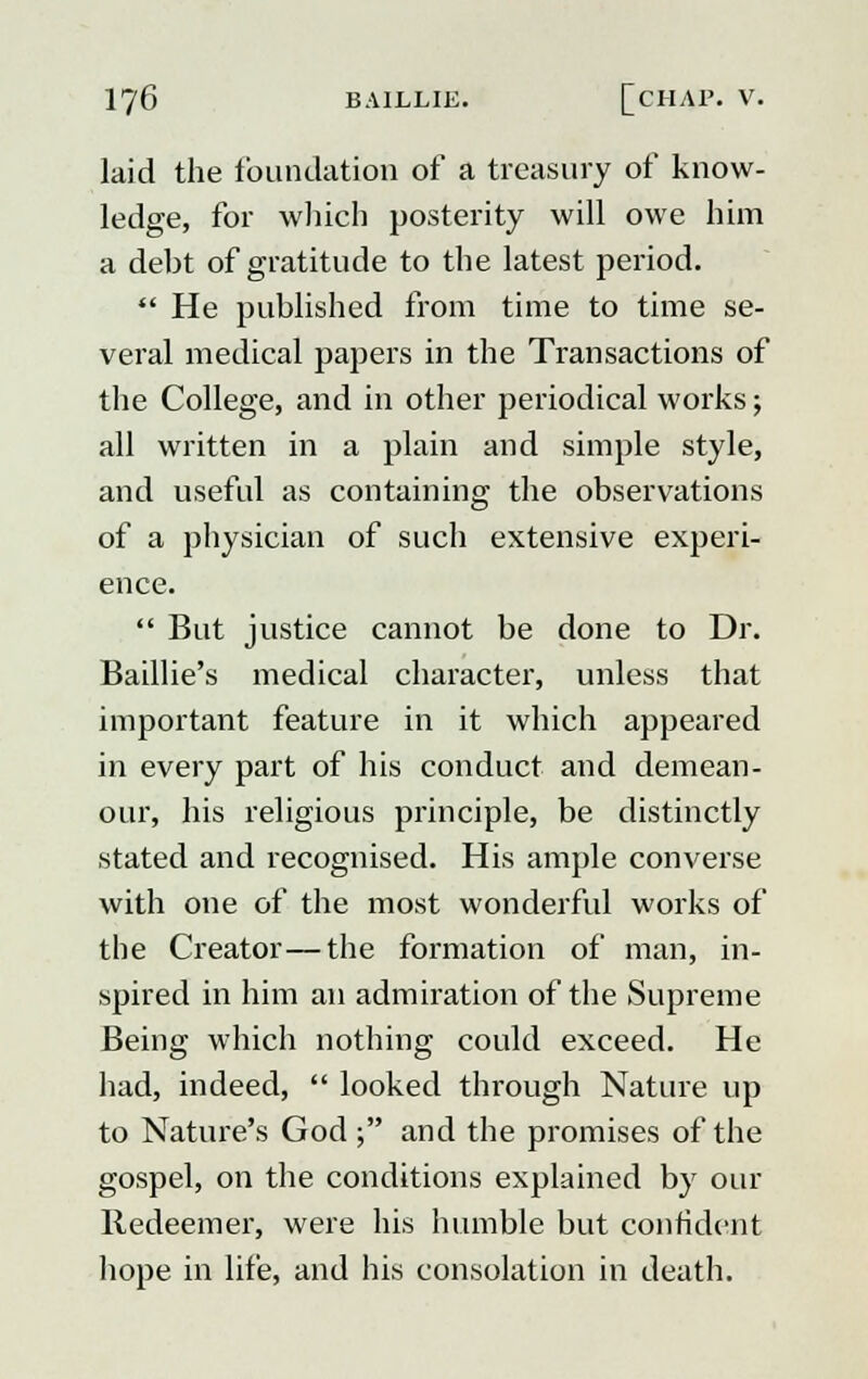 laid the foundation of a treasury of know- ledge, for which posterity will owe him a deht of gratitude to the latest period.  He published from time to time se- veral medical papers in the Transactions of the College, and in other periodical works; all written in a plain and simple style, and useful as containing the observations of a physician of such extensive experi- ence.  But justice cannot be done to Dr. Baillie's medical character, unless that important feature in it which appeared in every part of his conduct and demean- our, his religious principle, be distinctly stated and recognised. His ample converse with one of the most wonderful works of the Creator—the formation of man, in- spired in him an admiration of the Supreme Being which nothing could exceed. He had, indeed,  looked through Nature up to Nature's God • and the promises of the gospel, on the conditions explained by our Redeemer, were his humble but confident hope in life, and his consolation in death.