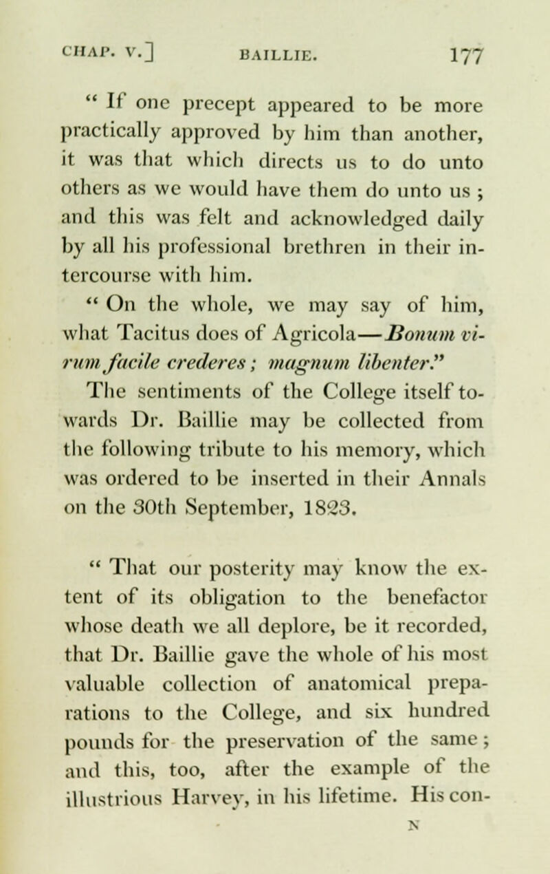  If one precept appeared to be more practically approved by him than another, it was that which directs us to do unto others as we would have them do unto us ; and this was felt and acknowledged daily by all his professional brethren in their in- tercourse with him.  On the whole, we may say of him, what Tacitus does of Agricola—Bomim vi- rum facile crederes; magnum libenter. The sentiments of the College itself to- wards Dr. Baillie may be collected from the following tribute to his memory, which was ordered to be inserted in their Annals on the 30th September, 1823.  That our posterity may know the ex- tent of its obligation to the benefactor whose death we all deplore, be it recorded, that Dr. Baillie gave the whole of his most valuable collection of anatomical prepa- rations to the College, and six hundred pounds for the preservation of the same ; and this, too, after the example of the illustrious Harvey, in his lifetime. His con- N