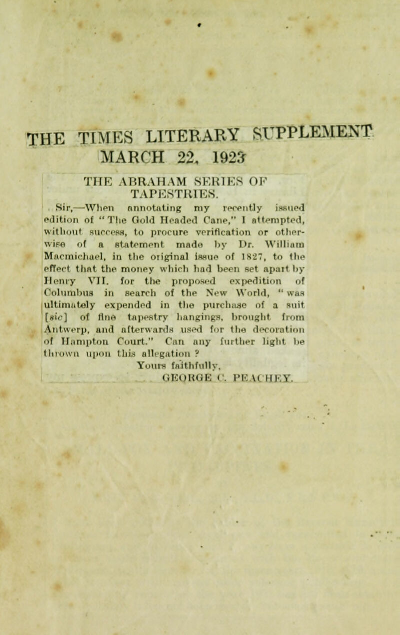 THE TIMES LITERARY SUPPLEMENT MARCH 22, 192* THE ABRAHAM SERIES OF TAPESTRIES. Sir,—'When annotating my reeently Issued edition of The n..i.i Headed Cane, I attempted, Without BUCCeas, to procure verification or other- wipe of a statement nudu l>y Dr. William Macmichoel, Id the original itwue of is-j7, to the effect that the money which bad been Bet apart i>y Henry VII. for the proposed expedition of Columbus in search of the New World, was ultimately expended in the purchase of a suit [tic] of line tapestry hangings, brought from Antwerp, and afterwards used for the decoration of Hampton Court. Can any further light lie thrown upon this allegation? Yours faithfully, GEQROE 1 . PE \< mi v