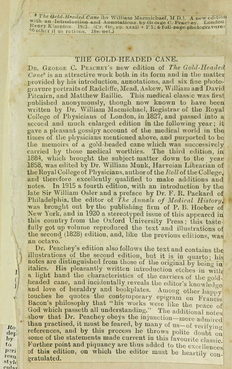 The CtoM-R'adea Cane (bv William MacmicHael, M D.). A new cdicin« wHn an IntrodnoUea-and Annotations byOforge C. Peacl ey. Hondou Henry Kimpton. 19;3. iCr. 4to, pp. xxxii + 1' 5 ; 6 full-page photogravured 'Ooiln.1'il.us rations. 18s-. net.3 THE GOLD-HEADED CAXE. Dr. Geoege C. Peachey's new edition of The Gold-Headed Cane is an attractive work both in its form and in the matter provided by his introduction, annotations, and six tine photo- gravure portraits of Radcliffe, Mead, Askew, William and David; Pitcairn, and Matthew Baillie. This medical classic was first published anonymously, though now known to have been written by Dr. William Macmichael, Registrar oE the Royal College of Physicians of London, in 1827, and passed into a, second and much enlarged edition in the following year; itj gave a pleasant gossipy account of the medical world in the times of the physicians mentioned above, and purported to be, the memoirs of a gold-headed cane which was successively carried by those medical worthies. The third edition, in 1884, which brought the subject matter down to the year 1858, was edited by Dr. William Munk, Harveian Librarian of the Royal College of Physicians, author of the Roll of the College, and therefore excellently qualified to make additions and notes. In 1915 a fourth edition, with an introduction by the late Sir William Osier and a preface by Dr. F. R. Packard of Philadelphia, the editor of The Annals of Medical Histori/, ■was brought out by the publishing firm of P. B. Hoeber of New York, and in 1920 a stereotyped issue of this appeared in this country from the Oxford University Press; this taste- fully got up volume reproduced the text and illustrations ot the second (1828) edition, and, like the previous editions, was au octavo. Dr. Peachey's edition also follows the text and contains the illustrations of the second edition, but it is in quarto- his notes are distinguished from those of the original by bein' in \ italics. His pleasantly written introduction etches in with 1 a light hand the characteristics of the carriers of the eold- I headed cane, and incidentally, reveals the editor's knowledge and love of heraldry and bookplates. Among other happy touches he quotes the contemporary epigram on Francis Bacon's philosophy that his works were like the peace of God which passeth all understanding. The additional'notes' _ show that Dr. Peachey obeys the injunction—more admired' than practised, it must be feared, by many of us of verifvinu references, and by this process he throws polite doubt on some of the statements made current in this favourite classic Further point and piquancy are thus added to the excellences of this edition, on which the editor must be heartily con ' gratulated.