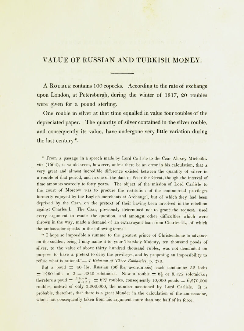 VALUE OF RUSSIAN AND TURKISH MONEY. A Rouble contains 100 copecks. According to the rate of exchange upon London, at Petersburgh, during the winter of 1817, 20 roubles were given for a pound sterling. One rouble in silver at that time equalled in value four roubles of the depreciated paper. The quantity of silver contained in the silver rouble, and consequently its value, have undergone very little variation during the last century *. * From a passage in a speech made by Lord Carlisle to the Czar Alexey Michailo- vitz (1664), it would seem, however, unless there be an error in his calculation, that a very great and almost incredible difference existed between the quantity of silver in a rouble of that period, and in one of the date of Peter the Great, though the interval of time amounts scarcely to forty years. The object of the mission of Lord Carlisle to the court of Moscow was to procure the restitution of the commercial privileges formerly enjoyed by the English merchants at Archangel, but of which they had been deprived by the Czar, on the pretext of their having been involved in the rebellion against Charles I. The Czar, previously determined not to grant the request, used every argument to evade the question, and amongst other difficulties which were thrown in the way, made a demand of an extravagant loan from Charles II., of which the ambassador speaks in the following terms :  I hope so impossible a summe to the greatest prince of Christendome to advance on the sudden, being I may name it to your Tzarskoy Majesty, ten thousand poods of silver, to the value of above thirty hundred thousand rubles, was not demanded on purpose to have a pretext to deny the privileges, and by proposing an impossibility to refuse what is rational.—A Relation of Three Embassies, p. 270. But a poud — 40 lbs. Russian (36 lbs. avoirdupois) each containing 32 loths = 1280 loths x 3 = 3S40 solotnicks. Now a rouble = 6i or 6.125 solotnicks ; therefore a poud = 36B  = 627 roubles, consequently 10,000 pouds = 6,270,000 roubles, instead of only 3,000,000, the number mentioned by Lord Carlisle. It is probable, therefore, that there is a great blunder in the calculation of the ambassador, which has consequently taken from his argument more than one half of its force.