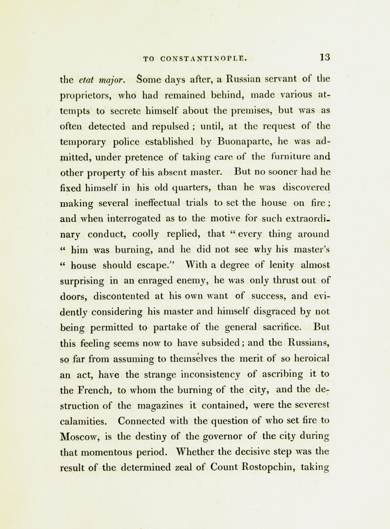 the etat major. Some days after, a Russian servant of the proprietors, who had remained behind, made various at- tempts to secrete himself about the premises, but was as often detected and repulsed ; until, at the request of the temporary police established by Buonaparte, he was ad- mitted, under pretence of taking care of the furniture and other property of his absent master. But no sooner had he fixed himself in his old quarters, than he was discovered making several ineffectual trials to set the house on fire; and when interrogated as to the motive for such extraordi- nary conduct, coolly replied, that  every thing around  him was burning, and he did not see why his master's  house should escape/' With a degree of lenity almost surprising in an enraged enemy, he was only thrust out of doors, discontented at his own want of success, and evi- dently considering his master and himself disgraced by not being permitted to partake of the general sacrifice. But this feeling seems now to have subsided; and the Russians, so far from assuming to themselves the merit of so heroical an act, have the strange inconsistency of ascribing it to the French, to whom the burning of the city, and the de- struction of the magazines it contained, were the severest calamities. Connected with the question of who set fire to Moscow, is the destiny of the governor of the city during that momentous period. Whether the decisive step was the result of the determined zeal of Count Rostopchin, taking