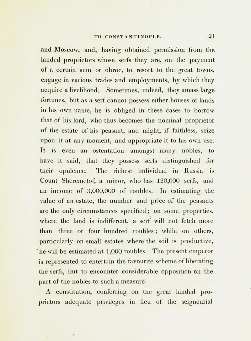 and Moscow, and, having obtained permission from the landed proprietors whose serfs they are, on the payment of a certain sum or obroc, to resort to the great towns, engage in various trades and employments, by which they acquire a livelihood. Sometimes, indeed, the}'amass large fortunes, but as a serf cannot possess either houses or lands in his own name, he is obliged in these cases to borrow that of his lord, who thus becomes the nominal proprietor of the estate of his peasant, and might, if faithless, seize upon it at any moment, and appropriate it to his own use. It is even an ostentation amongst many nobles, to have it said, that they possess serfs distinguished for their opulence. The richest individual in Russia is Count Sheremetof, a minor, who has 120,000 serfs, and an income of 3,000,000 of roubles. In estimating the value of an estate, the number and price of the peasants are the only circumstances specified; on some properties, where the land is indifferent, a serf will not fetch more than three or four hundred roubles; while on others, particularly on small estates where the soil is productive, rhe will be estimated at 1,000 roubles. The present emperor is represented to entertain the favourite scheme of liberating the serfs, but to encounter considerable opposition on the part of the nobles to such a measure. A constitution, conferring on the great landed pro- prietors adequate privileges in lieu of the seigneurial