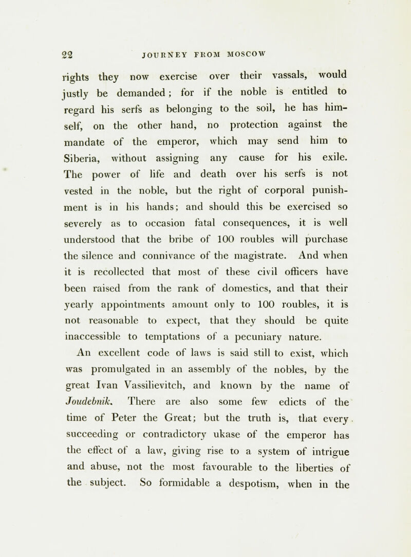 rights they now exercise over their vassals, would justly be demanded; for if the noble is entitled to regard his serfs as belonging to the soil, he has him- self, on the other hand, no protection against the mandate of the emperor, which may send him to Siberia, without assigning any cause for his exile. The power of life and death over his serfs is not vested in the noble, but the right of corporal punish- ment is in his hands; and should this be exercised so severely as to occasion fatal consequences, it is well understood that the bribe of 100 roubles will purchase the silence and connivance of the magistrate. And when it is recollected that most of these civil officers have been raised from the rank of domestics, and that their yearly appointments amount only to 100 roubles, it is not reasonable to expect, that they should be quite inaccessible to temptations of a pecuniary nature. An excellent code of laws is said still to exist, which was promulgated in an assembly of the nobles, by the great Ivan Vassilievitch, and known by the name of Joudebnik. There are also some few edicts of the time of Peter the Great; but the truth is, that every succeeding or contradictory ukase of the emperor has the effect of a law, giving rise to a system of intrigue and abuse, not the most favourable to the liberties of the subject. So formidable a despotism, when in the