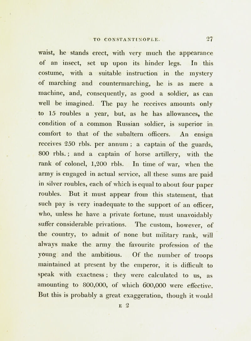 waist, he stands erect, with very much the appearance of an insect, set up upon its hinder legs. In this costume, with a suitable instruction in the mystery of marching and countermarching, he is as mere a machine, and, consequently, as good a soldier, as can well be imagined. The pay he receives amounts only to 15 roubles a year, but, as he has allowances, the condition of a common Russian soldier, is superior in comfort to that of the subaltern officers. An ensign receives 250 rbls. per annum ; a captain of the guards, 800 rbls.; and a captain of horse artillery, with the rank of colonel, 1,200 rbls. In time of war, when the army is engaged in actual service, all these sums are paid in silver roubles, each of which is equal to about four paper roubles. But it must appear from this statement, that such pay is very inadequate to the support of an officer, who, unless he have a private fortune, must unavoidably suffer considerable privations. The custom, however, of the country, to admit of none but military rank, will always make the army the favourite profession of the young and the ambitious. Of the number of troops maintained at present by the emperor, it is difficult to speak with exactness; they were calculated to us, as amounting to 800,000, of which 600,000 were effective. But this is probably a great exaggeration, though it would E 2