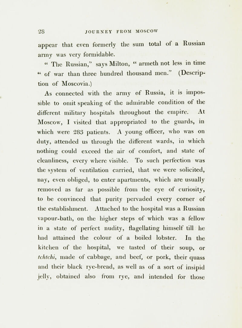 appear that even formerly the sum total of a Russian army Avas very formidable.  The Russian, says Milton,  armeth not less in time  of war than three hundred thousand men. (Descrip- tion of Moscovia.) As connected with the army of Russia, it is impos- sible to omit speaking of the admirable condition of the different military hospitals throughout the empire. At Moscow, I visited that appropriated to the guards, in which were 283 patients. A young officer, who was on duty, attended us through the different wards, in which nothing could exceed the air of comfort, and state of cleanliness, every where visible. To such perfection was the system of ventilation carried, that we were solicited, nay, even obliged, to enter apartments, which are usually removed as far as possible from the eye of curiosity, to be convinced that purity pervaded every corner of the establishment. Attached to the hospital was a Russian vapour-bath, on the higher steps of which was a fellow in a state of perfect nudity, flagellating himself till he had attained the colour of a boiled lobster. In the kitchen of the hospital, we tasted of their soup, or tchtchi, made of cabbage, and beef, or pork, their quass and their black rye-bread, as well as of a sort of insipid jelly, obtained also from rye, and intended for those