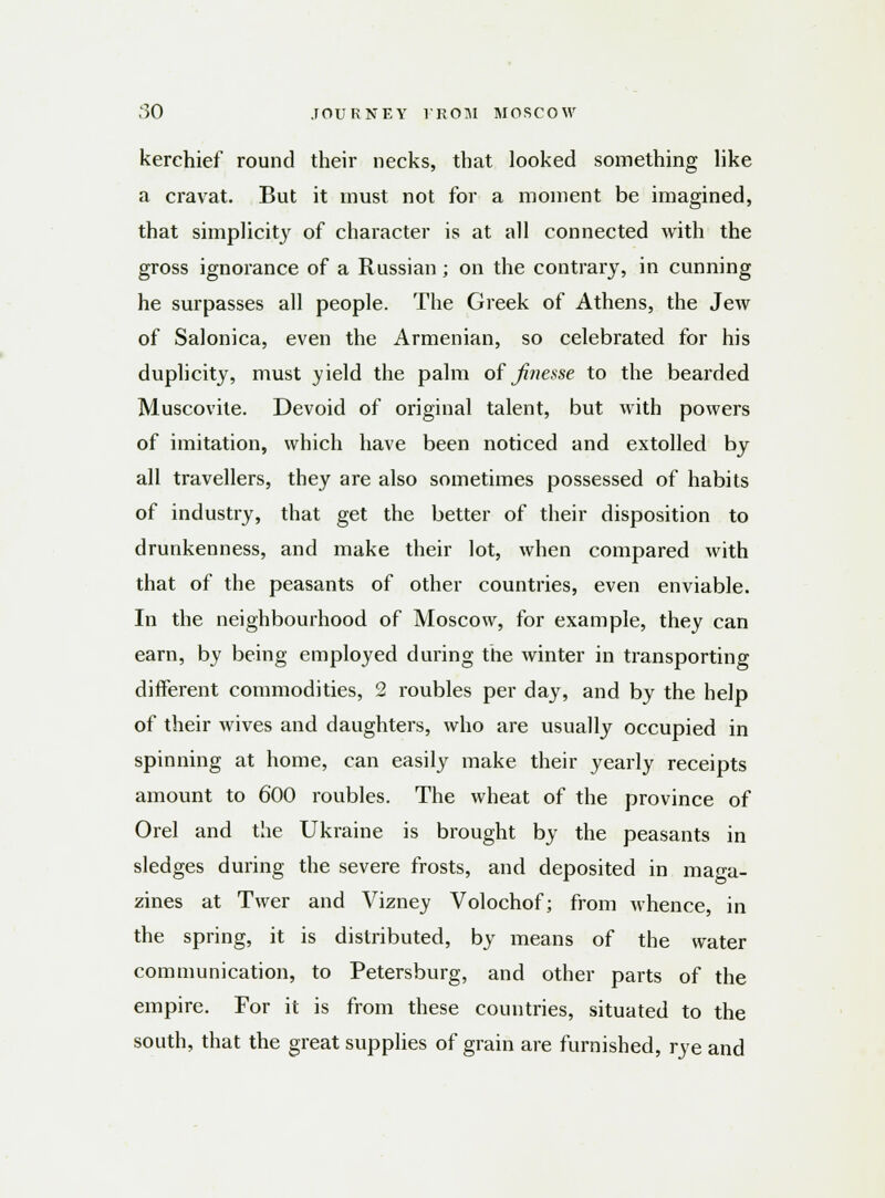 kerchief round their necks, that looked something like a cravat. But it must not for a moment be imagined, that simplicity of character is at all connected with the gross ignorance of a Russian; on the contrary, in cunning he surpasses all people. The Greek of Athens, the Jew of Salonica, even the Armenian, so celebrated for his duplicity, must yield the palm of finesse to the bearded Muscovite. Devoid of original talent, but with powers of imitation, which have been noticed and extolled by all travellers, they are also sometimes possessed of habits of industry, that get the better of their disposition to drunkenness, and make their lot, when compared with that of the peasants of other countries, even enviable. In the neighbourhood of Moscow, for example, they can earn, by being employed during the winter in transporting different commodities, 2 roubles per day, and by the help of their wives and daughters, who are usually occupied in spinning at home, can easily make their yearly receipts amount to 600 roubles. The wheat of the province of Orel and the Ukraine is brought by the peasants in sledges during the severe frosts, and deposited in maga- zines at Twer and Vizney Volochof; from whence, in the spring, it is distributed, by means of the water communication, to Petersburg, and other parts of the empire. For it is from these countries, situated to the south, that the great supplies of grain are furnished, rye and