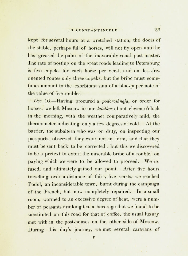 kept for several hours at a wretched station, the doors of the stable, perhaps full of horses, will not fly open until he has greased the palm of the inexorably venal post-master. The rate of posting on the great roads leading to Petersburg is five copeks for each horse per verst, and on less-fre- quented routes only three copeks, but the bribe must some- times amount to the exorbitant sum of a blue-paper note of the value of five roubles. Dec. 16.—Having procured a podoroshnaja, or order for horses, we left Moscow in our kibitkas about eleven o'clock in the morning, with the weather comparatively mild, the thermometer indicating only a few degrees of cold. At the barrier, the subaltern who was on duty, on inspecting our passports, observed they were not in form, and that they must be sent back to be corrected ; but this we discovered to be a pretext to extort the miserable bribe of a rouble, on paying which we were to be allowed to proceed. We re- fused, and ultimately gained our point. After five hours travelling over a distance of thirty-five versts, we reached Podol, an inconsiderable town, burnt during the campaign of the French, but now completely repaired. In a small room, warmed to an excessive degree of heat, were a num- ber of peasants drinking tea, a beverage that we found to be substituted on this road for that of coffee, the usual luxury met with in the post-houses on the other side of Moscow. During this day's journey, we met several caravans of F