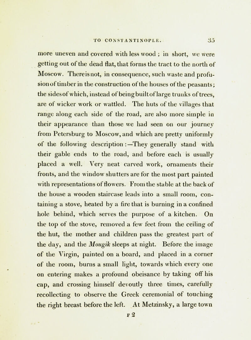 more uneven and covered with less wood ; in short, we were getting out of the dead flat, that forms the tract to the north of Moscow. Thereisnot, in consequence, such waste and profu- sionof timber in the construction of the houses of the peasants; the sidesof which, instead of being builtof large trunks of trees, are of wicker work or wattled. The huts of the villages that range along each side of the road, are also more simple in their appearance than those we had seen on our journey from Petersburg to Moscow, and which are pretty uniformly of the following description :—They generally stand with their gable ends to the road, and before each is usually placed a well. Very neat carved work, ornaments their fronts, and the window shutters are for the most part painted with representations of flowers. From the stable at the back of the house a wooden staircase leads into a small room, con- taining a stove, heated by a fire that is burning in a confined hole behind, Avhich serves the purpose of a kitchen. On the top of the stove, removed a few feet from the ceiling of the hut, the mother and children pass the greatest part of the day, and the Mougik sleeps at night. Before the image of the Virgin, painted on a board, and placed in a corner of the room, burns a small light, towards which every one on entering makes a profound obeisance by taking off his cap, and crossing himself devoutly three times, carefully recollecting to observe the Greek ceremonial of touching the right breast before the left. At Metzinsky, a large town f2