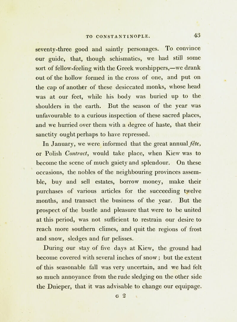 seventy-three good and saintly personages. To convince our guide, that, though schismatics, we had still some sort of fellow-feeling with the Greek worshippers,—we drank out of the hollow formed in the cross of one, and put on the cap of another of these desiccated monks, whose head was at our feet, while his body was buried up to the shoulders in the earth. But the season of the year was unfavourable to a curious inspection of these sacred places, and we hurried over them with a degree of haste, that their sanctity ought perhaps to have repressed. In January, we were informed that the great annual fite, or Polish Contract, would take place, when Kiew was to become the scene of much gaiety and splendour. On these occasions, the nobles of the neighbouring provinces assem- ble, buy and sell estates, borrow money, make their purchases of various articles for the succeeding twelve months, and transact the business of the year. But the prospect of the bustle and pleasure that were to be united at this period, was not sufficient to restrain our desire to reach more southern climes, and quit the regions of frost and snow, sledges and fur pelisses. During our stay of five days at Kiew, the ground had become covered with several inches of snow; but the extent of this seasonable fall was very uncertain, and we had felt so much annoyance from the rude sledging on the other side the Dnieper, that it was advisable to change our equipage. g 2