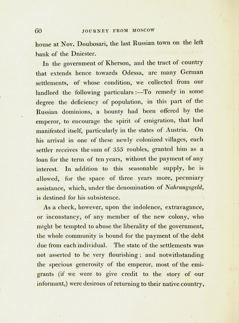 house at Nov. Doubosari, the last Russian town on the left bank of the Dniester. In the government of Kherson, and the tract of country that extends hence towards Odessa, are many German settlements, of whose condition, we collected from our landlord the following particulars :—To remedy in some degree the deficiency of population, in this part of the Russian dominions, a bounty had been offered by the emperor, to encourage the spirit of emigration, that had manifested itself, particularly in the states of Austria. On his arrival in one of these newly colonized villages, each settler receives the sum of 355 roubles, granted him as a loan for the term of ten years, without the payment of any interest. In addition to this seasonable supply, he is allowed, for the space of three years more, pecuniary assistance, which, under the denomination of Nahrungsgeld, is destined for his subsistence. As a check, however, upon the indolence, extravagance, or inconstancy, of any member of the new colony, who might be tempted to abuse the liberality of the government, the whole community is bound for the payment of the debt due from each individual. The state of the settlements was not asserted to be very nourishing; and notwithstanding the specious generosity of the emperor, most of the emi- grants (if we were to give credit to the story of our informant,) were desirous of returning to their native country,