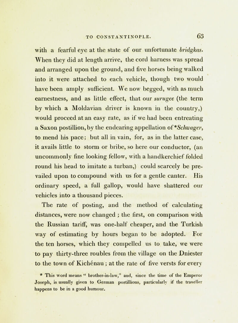 with a fearful eye at the state of our unfortunate bridgkas. When they did at length arrive, the cord harness was spread and arranged upon the ground, and five horses being walked into it were attached to each vehicle, though two would have been amply sufficient. We now begged, with as much earnestness, and as little effect, that our surugee (the term by which a Moldavian driver is known in the country,) would proceed at an easy rate, as if we had been entreating a Saxon postillion, by the endearing appellation of*Schwager, to mend his pace; but all in vain, for, as in the latter case, it avails little to storm or bribe, so here our conductor, (an uncommonly fine looking fellow, with a handkerchief folded round his head to imitate a turban,) could scarcely be pre- vailed upon to compound with us for a gentle canter. His ordinary speed, a full gallop, would have shattered our vehicles into a thousand pieces. The rate of posting, and the method of calculating distances, were now changed ; the first, on comparison with the Russian tariff, was one-half cheaper, and the Turkish way of estimating by hours began to be adopted. For the ten horses, which they compelled us to take, we were to pay thirty-three roubles from the village on the Dniester to the town of Kichenau ; at the rate of five versts for every * This word means  brother-in-law, and, since the time of the Emperor Joseph, is usually given to German postillions, particularly if the traveller happens to be in a good humour.