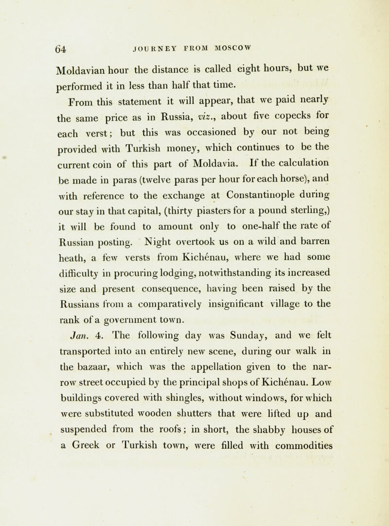 Moldavian hour the distance is called eight hours, but we performed it in less than half that time. From this statement it will appear, that we paid nearly the same price as in Russia, viz., about five copecks for each verst; but this was occasioned by our not being provided with Turkish money, which continues to be the current coin of this part of Moldavia. If the calculation be made in paras (twelve paras per hour for each horse), and with reference to the exchange at Constantinople during our stay in that capital, (thirty piasters for a pound sterling,) it will be found to amount only to one-half the rate of Russian posting. Night overtook us on a wild and barren heath, a few versts from Kichenau, where we had some difficulty in procuring lodging, notwithstanding its increased size and present consequence, having been raised by the Russians from a comparatively insignificant village to the rank of a government town. Jan. 4. The following day was Sunday, and we felt transported into an entirely new scene, during our walk in the bazaar, which was the appellation given to the nar- row street occupied by the principal shops of Kichenau. Low buildings covered with shingles, without windows, for which were substituted wooden shutters that were lifted up and suspended from the roofs; in short, the shabby houses of a Greek or Turkish town, were filled with commodities