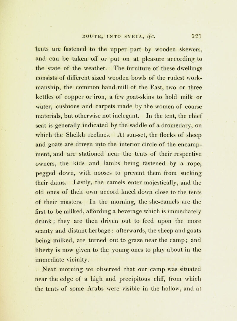 tents are fastened to the upper part by wooden skewers, and can be taken off or put on at pleasure according to the state of the weather. The furniture of these dwellings consists of different sized wooden bowls of the rudest work- manship, the common hand-mill of the East, two or three kettles of copper or iron, a few goat-skins to hold milk or water, cushions and carpets made by the women of coarse materials, but otherwise not inelegant. In the tent, the chief seat is generally indicated by the saddle of a dromedary, on Avhich the Sheikh reclines. At sun-set, the flocks of sheep and goats are driven into the interior circle of the encamp- ment, and are stationed near the tents of their respective owners, the kids and lambs being fastened by a rope, pegged down, with nooses to prevent them from sucking their dams. Lastly, the camels enter majestically, and the old ones of their own accord kneel down close to the tents of their masters. In the morning, the she-camels are the first to be milked, affording a beverage which is immediately drunk; they are then driven out to feed upon the more scanty and distant herbage : afterwards, the sheep and goats being milked, are turned out to graze near the camp; and liberty is now given to the young ones to play about in the immediate vicinity. . Next morning we observed that our camp was situated near the edge of a high and precipitous cliff, from which the tents of some Arabs were visible in the hollow, and at