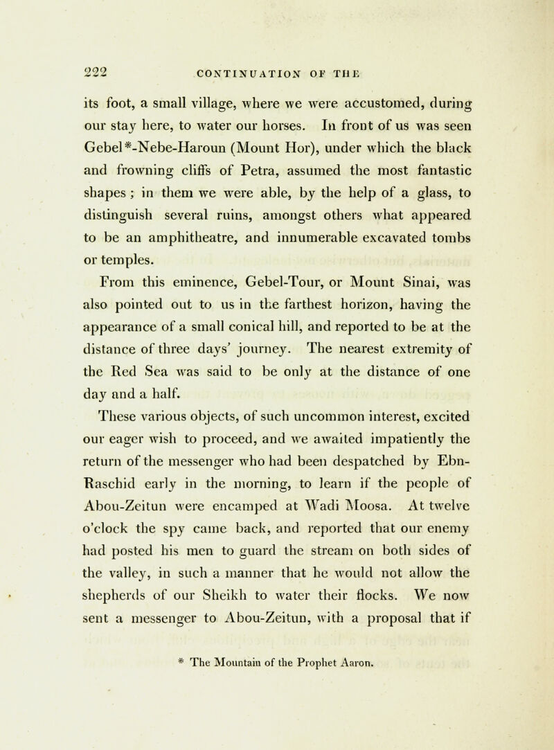 its foot, a small village, where we were accustomed, during our stay here, to water our horses. In front of us was seen Gebel*-Nebe-Haroun (Mount Hor), under which the black and frowning cliffs of Petra, assumed the most fantastic shapes ; in them we were able, by the help of a glass, to distinguish several ruins, amongst others what appeared to be an amphitheatre, and innumerable excavated tombs or temples. From this eminence, Gebel-Tour, or Mount Sinai, was also pointed out to us in the farthest horizon, having the appearance of a small conical hill, and reported to be at the distance of three days' journey. The nearest extremity of the Red Sea was said to be only at the distance of one day and a half. These various objects, of such uncommon interest, excited our eager wish to proceed, and wre awaited impatiently the return of the messenger who had been despatched by Ebn- Raschid early in the morning, to learn if the people of Abou-Zeitun were encamped at Wadi Moosa. At twelve o'clock the spy came back, and reported that our enemy had posted his men to guard the stream on both sides of the valley, in such a manner that he would not allow the shepherds of our Sheikh to water their flocks. We now sent a messenger to Abou-Zeitun, with a proposal that if * The Mountain of the Prophet Aaron.
