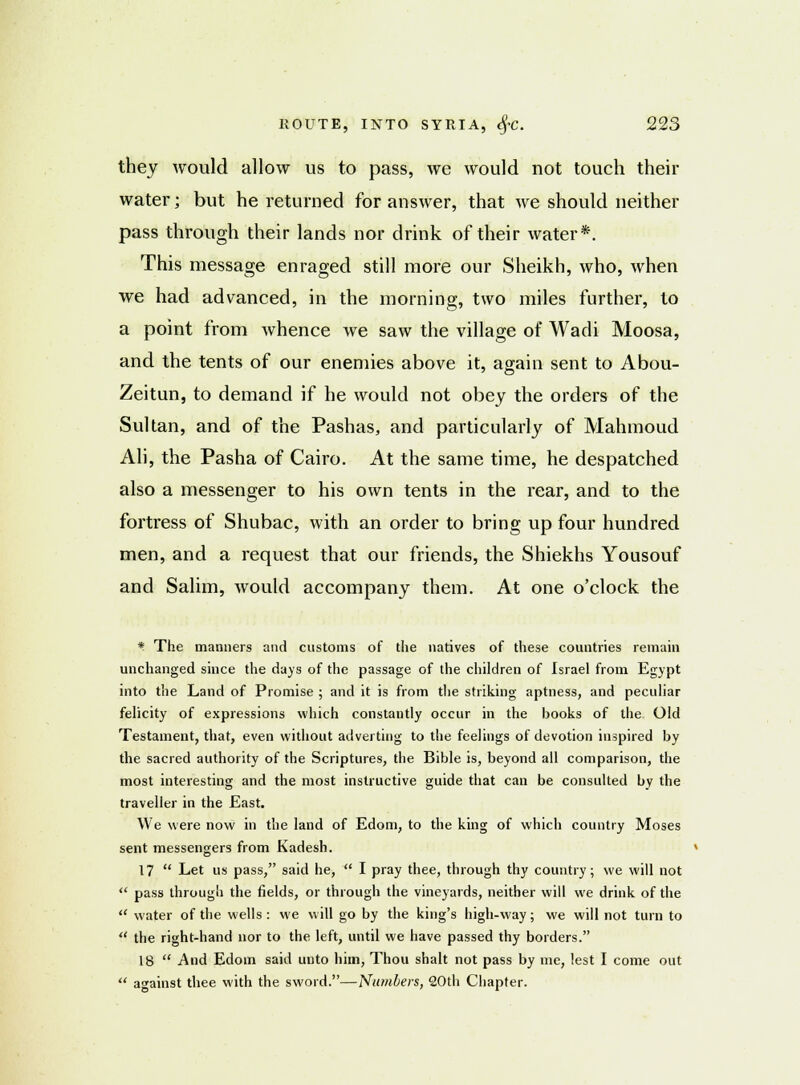they would allow us to pass, we would not touch their water; but he returned for answer, that we should neither pass through their lands nor drink of their water*. This message enraged still more our Sheikh, who, when we had advanced, in the morning, two miles further, to a point from whence we saw the village of Wadi Moosa, and the tents of our enemies above it, again sent to Abou- Zeitun, to demand if he would not obey the orders of the Sultan, and of the Pashas, and particularly of Mahmoud Ali, the Pasha of Cairo. At the same time, he despatched also a messenger to his own tents in the rear, and to the fortress of Shubac, with an order to bring up four hundred men, and a request that our friends, the Shiekhs Yousouf and Salim, would accompany them. At one o'clock the * The manners and customs of the natives of these countries remain unchanged since the days of the passage of the children of Israel from Egypt into the Land of Promise ; and it is from the striking aptness, and peculiar felicity of expressions which constantly occur in the books of the Old Testament, that, even without adverting to the feelings of devotion inspired by the sacred authority of the Scriptures, the Bible is, beyond all comparison, the most interesting and the most instructive guide that can be consulted by the traveller in the East. We were now in the land of Edom, to the king of which country Moses sent messengers from Kadesh. 17  Let us pass, said he,  I pray thee, through thy country; we will not  pass through the fields, or through the vineyards, neither will we drink of the  water of the wells : we will go by the king's high-way; we will not turn to  the right-hand nor to the left, until we have passed thy borders. 18  And Edom said unto him, Thou shalt not pass by me, lest I come out  against thee with the sword.—Numbers, 20th Chapter.