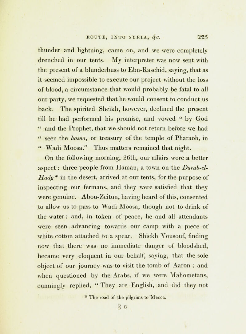 thunder and lightning, came on, and we were completely drenched in our tents. My interpreter was now sent with the present of a blunderbuss to Ebn-Raschid, saying, that as it seemed impossible to execute our project without the loss of blood, a circumstance that would probably be fatal to all our party, we requested that he would consent to conduct us back. The spirited Sheikh, however, declined the present till he had performed his promise, and vowed  by God  and the Prophet, that we should not return before we had  seen the hasna, or treasury of the temple of Pharaoh, in  Wadi Moosa. Thus matters remained that night. On the following morning, 26th, our affairs wore a better aspect: three people from Haman, a town on the Darab-el- Hadg * in the desert, arrived at our tents, for the purpose of inspecting our fermans, and they were satisfied that they were genuine. Abou-Zeitun, having heard of this, consented to allow us to pass to Wadi Moosa, though not to drink of the water; and, in token of peace, he and all attendants were seen advancing towards our camp with a piece of white cotton attached to a spear. Shiekh Yousouf, finding now that there was no immediate danger of bloodshed, became very eloquent in our behalf, saying, that the sole object of our journey was to visit the tomb of Aaron ; and when questioned by the Arabs, if we were Mahometans, cunningly replied,  They are English, and did they not * The road of the pilgrims to Mecca. % G