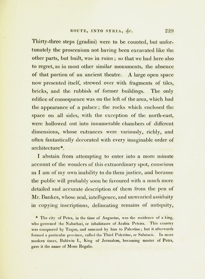 Thirty-three steps (gradini) were to be counted, but unfor- tunately the proscenium not having been excavated like the other parts, but built, was in ruins ; so that we had here also to regret, as in most other similar monuments, the absence of that portion of an ancient theatre. A large open space now presented itself, strewed over with fragments of tiles, bricks, and the rubbish of former buildings. The only edifice of consequence was on the left of the area, which had the appearance of a palace; the rocks which enclosed the space on all sides, with the exception of the north-east, were hollowed out into innumerable chambers of different dimensions, whose entrances were variously, richly, and often fantastically decorated with every imaginable order of architecture*. I abstain from attempting to enter into a more minute account of the wonders of this extraordinary spot, conscious as I am of mjr own inability to do them justice, and because the public will probably soon be favoured with a much more detailed and accurate description of them from the pen of Mr. Bankes, whose zeal, intelligence, and unwearied assiduity in copying inscriptions, delineating remains of antiquity, * The city of Petra, in the time of Augustus, was the residence of a king, who governed ihe Nabathaei, or inhabitants of Arabia Petraea. This country was conquered by Trajan, and annexed by him to Palestine; but it afterwards formed a particular province, called the Third Palestine, or Salutaris. In more modern limes, Baldwin I., King of Jerusalem, becoming master of Petra, gave it the name of Mons Regalis.