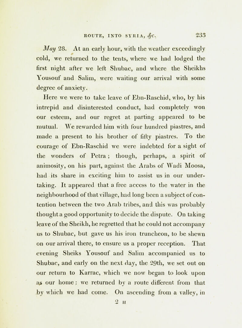 May 28. At an early hour, with the weather exceedingly cold, we returned to the tents, where we had lodged the first night after we left Shubac, and where the Sheikhs Yousouf and Salim, were waiting our arrival with some degree of anxiety. Here we were to take leave of Ebn-Raschid, who, by his intrepid and disinterested conduct, had completely won our esteem, and our regret at parting appeared to be mutual. We rewarded him with four hundred piastres, and made a present to his brother of fifty piastres. To the courage of Ebn-Raschid we were indebted for a sight of the wonders of Petra ; though, perhaps, a spirit of animosity, on his part, against the Arabs of Wadi Moosa, had its share in exciting him to assist us in our under- taking. It appeared that a free access to the water in the neighbourhood of that village, had long been a subject of con- tention between the two Arab tribes, and this Avas probably thought a good opportunity to decide the dispute. On taking leave of the Sheikh, he regretted that he could not accompany us to Shubac, but gave us his iron truncheon, to be shewn on our arrival there, to ensure us a proper reception. That evening Sheiks Yousouf and Salim accompanied us to Shubac, and early on the next day, the 29th, we set out on our return to Karrac, which we now began to look upon as our home : we returned by a route different from that by which we had come. On ascending from a valley, in 2 ii
