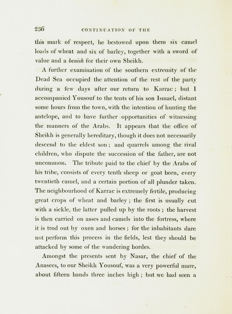 this mark of respect, he bestowed upon them six camel loads of wheat and six of barley, together with a sword of value and a benish for their own Sheikh. A further examination of the southern extremity of the Dead Sea occupied the attention of the rest of the party during a few days after our return to Karrac; but I accompanied Yousouf to the tents of his son Ismael, distant some hours from the town, with the intention of hunting the antelope, and to have further opportunities of Avitnessing the manners of the Arabs. It appears that the office of Sheikh is generally hereditary, though it does not necessarily descend to the eldest son ; and quarrels among the rival children, who dispute the succession of the father, are not uncommon. The tribute paid to the chief by the Arabs of his tribe, consists of every tenth sheep or goat born, every twentieth camel, and a certain portion of all plunder taken. The neighbourhood of Karrac is extremely fertile, producing great crops of wheat and barley ; the first is usually cut with a sickle, the latter pulled up by the roots ; the harvest is then carried on asses and camels into the fortress, where it is trod out by oxen and horses ; for the inhabitants dare not perform this process in the fields, lest they should be attacked by some of the wandering hordes. Amongst the presents sent by Nasar, the chief of the Anasees, to our Sheikh Yousouf, was a very powerful mare, about fifteen hands three inches high ; but we had seen a