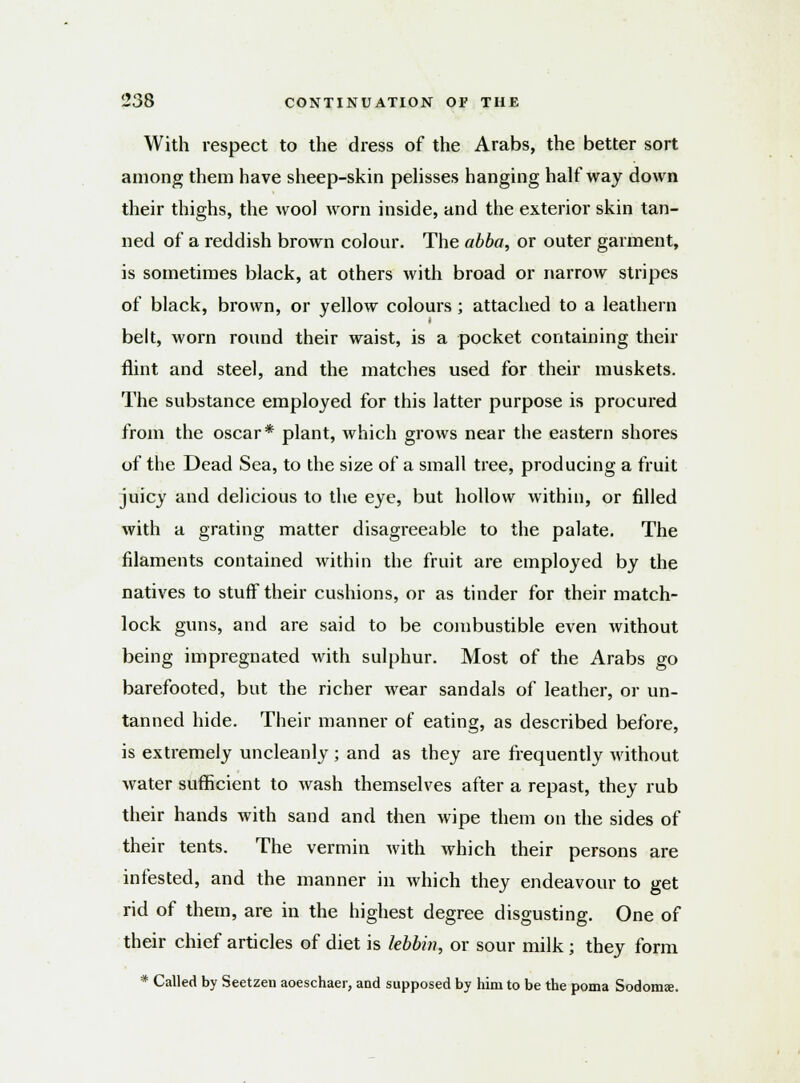 With respect to the dress of the Arabs, the better sort among them have sheep-skin pelisses hanging halfway down their thighs, the wool worn inside, and the exterior skin tan- ned of a reddish brown colour. The abba, or outer garment, is sometimes black, at others with broad or narrow stripes of black, brown, or yellow colours; attached to a leathern belt, worn round their waist, is a pocket containing their flint and steel, and the matches used for their muskets. The substance employed for this latter purpose is procured from the oscar* plant, which grows near the eastern shores of the Dead Sea, to the size of a small tree, producing a fruit juicy and delicious to the eye, but hollow within, or filled with a grating matter disagreeable to the palate. The filaments contained within the fruit are employed by the natives to stuff their cushions, or as tinder for their match- lock guns, and are said to be combustible even without being impregnated with sulphur. Most of the Arabs go barefooted, but the richer wear sandals of leather, or un- tanned hide. Their manner of eating, as described before, is extremely uncleanly; and as they are frequently without water sufficient to wash themselves after a repast, they rub their hands with sand and then wipe them on the sides of their tents. The vermin with which their persons are infested, and the manner in which they endeavour to get rid of them, are in the highest degree disgusting. One of their chief articles of diet is lebbin, or sour milk; they form * Called by Seetzen aoeschaer, and supposed by him to be the poma Sodomae.