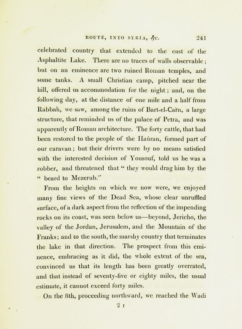 celebrated country that extended to the east of the Asphaltite Lake. There are no traces of walls observable ; but on an eminence are two ruined Roman temples, and some tanks. A small Christian camp, pitched near the hill, offered us accommodation for the night; and, on the following day, at the distance of one mile and a half from Rabbah, we saw, among the ruins of Bart-el-Carn, a large structure, that reminded us of the palace of Petra, and was apparently of Roman architecture. The forty cattle, that had been restored to the people of the Hauran, formed part of our caravan; but their drivers were by no means satisfied with the interested decision of Yousouf, told us he was a robber, and threatened that  they would drag him by the  beard to Mezerub. From the heights on which we now were, we enjoyed many fine views of the Dead Sea, whose clear unruffled surface, of a dark aspect from the reflection of the impending rocks on its coast, was seen below us—beyond, Jericho, the valley of the Jordan, Jerusalem, and the Mountain of the Franks; and to the south, the marshy country that terminates the lake in that direction. The prospect from this emi- nence, embracing as it did, the whole extent of the sea, convinced us that its length has been greatly overrated, and that instead of seventy-five or eighty miles, the usual estimate, it cannot exceed forty miles. On the 8th, proceeding northward, avc reached the Wacli 2 i