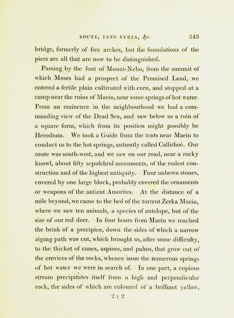 bridge, formerly of five arches, but the foundations of the piers are all that are now to be distinguished. Passing by the foot of Mount-Nebo, from the summit of which Moses had a prospect of the Promised Land, we entered a fertile plain cultivated with com, and stopped at a camp near the ruins of Maein, near some springs of hot water. From an eminence in the neighbourhood we had a com- manding view of the Dead Sea, and saw below us a ruin of a square form, which from its position might possibly be Herodium. We took a Guide from the tents near Maein to conduct us to the hot springs, antiently called Callirhoe. Our route was south-west, and we saw on our road, near a rocky know), about fifty sepulchral monuments, of the rudest con- struction and of the highest antiquity. Four unhewn stones, covered by one large block, probably covered the ornaments or weapons of the antient Amorites. At the distance of a mile beyond, we came to the bed of the torrent Zerka Maein, where we saw ten animals, a species of antelope, but of the size of our red deer. In four hours from Maein we reached the brink of a precipice, down the sides of which a narrow zigzag path was cut, which brought us, after some difficulty, to the thicket of canes, aspines, and palms, that grow out of the crevices of the rocks, whence issue the numerous springs of hot water we were in search of. In one part, a copious stream precipitates itself from a high and perpendicular rock, the sides of which are coloured of a brilliant yellow, - i -