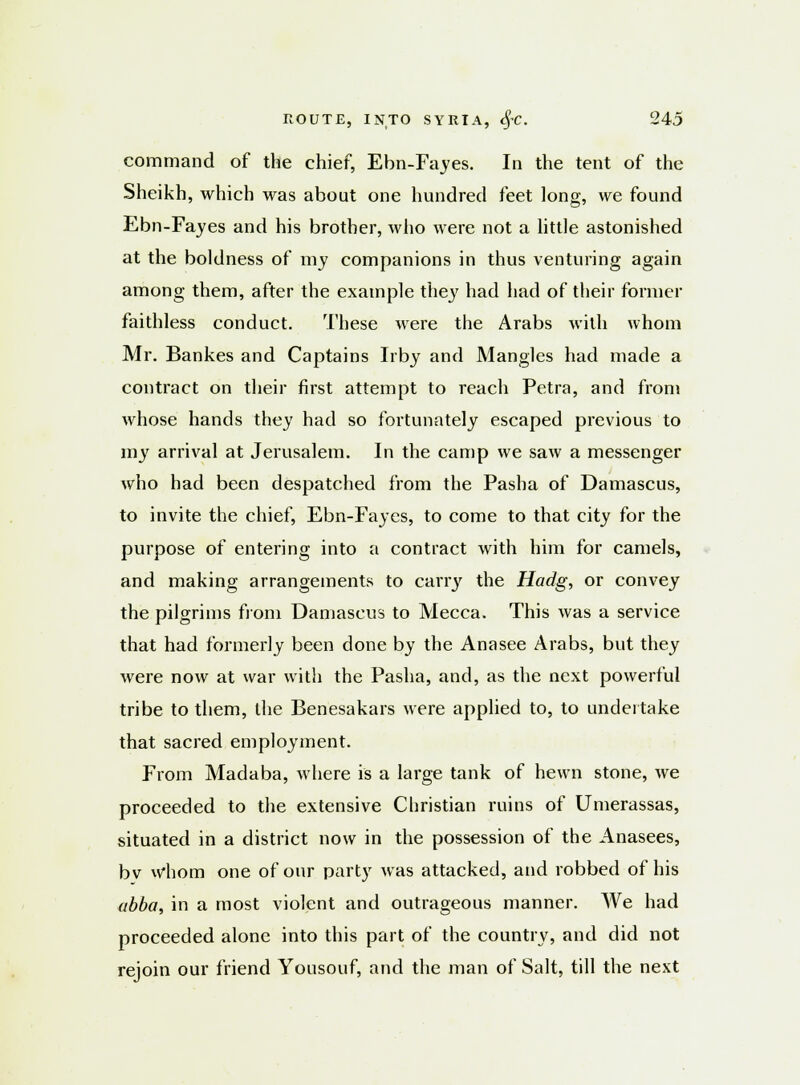 command of the chief, Ebn-Fayes. In the tent of the Sheikh, which was about one hundred feet long, we found Ebn-Fayes and his brother, who were not a little astonished at the boldness of my companions in thus venturing again among them, after the example they had had of their former faithless conduct. These were the Arabs with whom Mr. Bankes and Captains Irby and Mangles had made a contract on their first attempt to reach Petra, and from whose hands they had so fortunately escaped previous to my arrival at Jerusalem. In the camp we saw a messenger who had been despatched from the Pasha of Damascus, to invite the chief, Ebn-Fayes, to come to that city for the purpose of entering into a contract with him for camels, and making arrangements to carry the Hadg, or convey the pilgrims from Damascus to Mecca. This was a service that had formerly been done by the Ana see Arabs, but they were now at war with the Pasha, and, as the next powerful tribe to them, the Benesakars were applied to, to undertake that sacred employment. From Madaba, where is a large tank of hewn stone, we proceeded to the extensive Christian ruins of Umerassas, situated in a district now in the possession of the Anasees, bv whom one of our party was attacked, and robbed of his abba, in a most violent and outrageous manner. We had proceeded alone into this part of the country, and did not rejoin our friend Yousouf, and the man of Salt, till the next