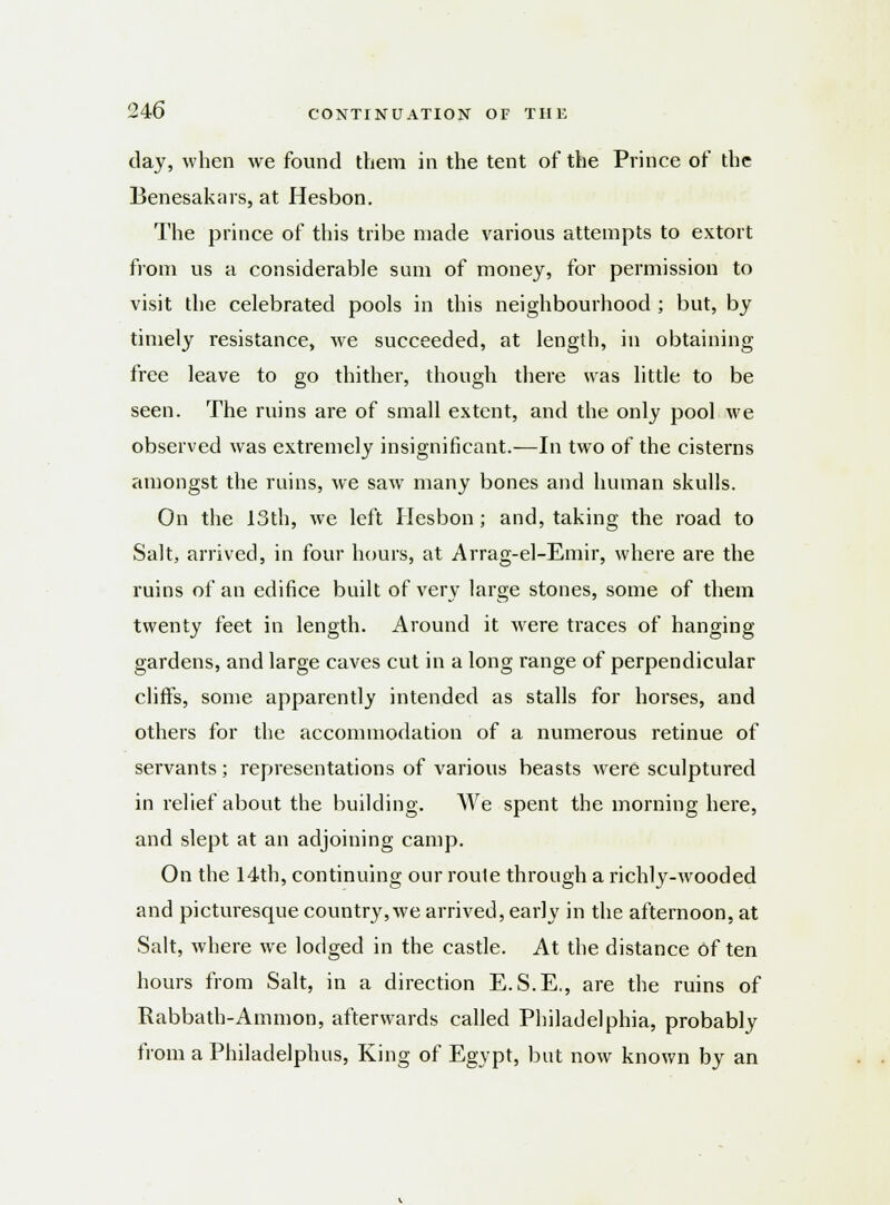 day, when we found them in the tent of the Prince of the Benesakars, at Hesbon. The prince of this tribe made various attempts to extort from us a considerable sum of money, for permission to visit the celebrated pools in this neighbourhood ; but, by timely resistance, we succeeded, at length, in obtaining free leave to go thither, though there was little to be seen. The ruins are of small extent, and the only pool we observed was extremely insignificant.—In two of the cisterns amongst the ruins, we saw many bones and human skulls. On the 13th, we left Hesbon; and, taking the road to Salt, arrived, in four hours, at Arrag-el-Emir, where are the ruins of an edifice built of very large stones, some of them twenty feet in length. Around it were traces of hanging gardens, and large caves cut in a long range of perpendicular cliffs, some apparently intended as stalls for horses, and others for the accommodation of a numerous retinue of servants; representations of various beasts were sculptured in relief about the building. We spent the morning here, and slept at an adjoining camp. On the 14th, continuing our route through a richly-wooded and picturesque country,we arrived, early in the afternoon, at Salt, where we lodged in the castle. At the distance often hours from Salt, in a direction E.S.E., are the ruins of Rabbath-Ammon, afterwards called Philadelphia, probably from a Philadelphia, King of Egypt, but now known by an