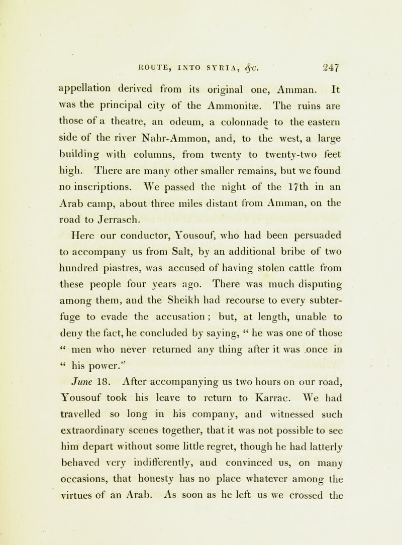 appellation derived from its original one, Amman. It was the principal city of the Ammonitse. The ruins are those of a theatre, an odeum, a colonnade to the eastern side of the river Nahr-Ammon, and, to the west, a large building with columns, from twenty to twenty-two feet high. There are many other smaller remains, but we found no inscriptions. We passed the night of the 17th in an Arab camp, about three miles distant from Amman, on the road to Jerrasch. Here our conductor, Yousouf, who had been persuaded to accompany us from Salt, by an additional bribe of two hundred piastres, was accused of having stolen cattle from these people four years ago. There was much disputing among them, and the Sheikh had recourse to every subter- fuge to evade the accusation ; but, at length, unable to deny the fact, he concluded by saying,  he was one of those  men who never returned any thing after it was once in  his power. June 18. After accompanying us two hours on our road, Yousouf took his leave to return to Karrac. We had travelled so long in his company, and witnessed such extraordinary scenes together, that it was not possible to see him depart without some little regret, though he had latterly behaved very indifferently, and convinced us, on many occasions, that honesty has no place whatever among the virtues of an Arab. As soon as he left us we crossed the