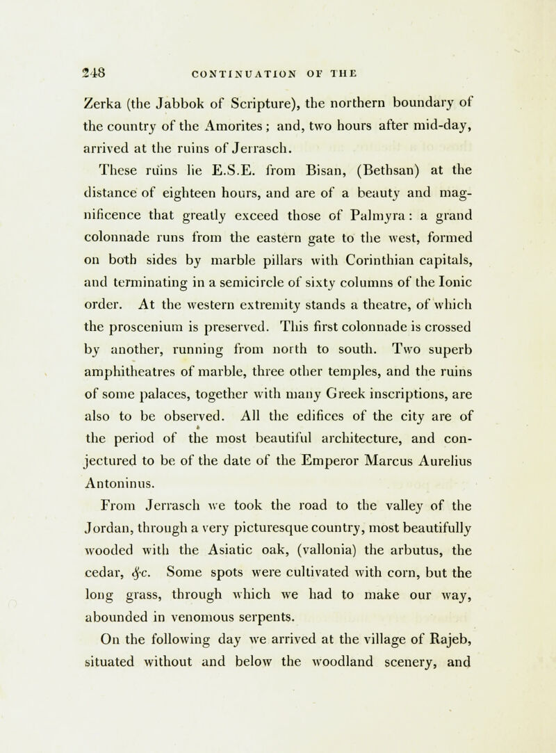 Zerka (the Jabbok of Scripture), the northern boundary of the country of the Amorites ; and, two hours after mid-day, arrived at the ruins of Jerrasch. These ruins lie E.S.E. from Bisan, (Bethsan) at the distance of eighteen hours, and are of a beauty and mag- nificence that greatly exceed those of Palmyra : a grand colonnade runs from the eastern gate to the west, formed on both sides by marble pillars with Corinthian capitals, and terminating in a semicircle of sixty columns of the Ionic order. At the western extremity stands a theatre, of which the proscenium is preserved. This first colonnade is crossed by another, running from north to south. Two superb amphitheatres of marble, three other temples, and the ruins of some palaces, together with many Greek inscriptions, are also to be observed. All the edifices of the city are of the period of the most beautiful architecture, and con- jectured to be of the date of the Emperor Marcus Aurelius Antoninus. From Jerrasch we took the road to the valley of the Jordan, through a very picturesque country, most beautifully wooded with the Asiatic oak, (vallonia) the arbutus, the cedar, $c. Some spots were cultivated with corn, but the long grass, through which we had to make our way, abounded in venomous serpents. On the following day we arrived at the village of Rajeb, situated without and below the woodland scenery, and