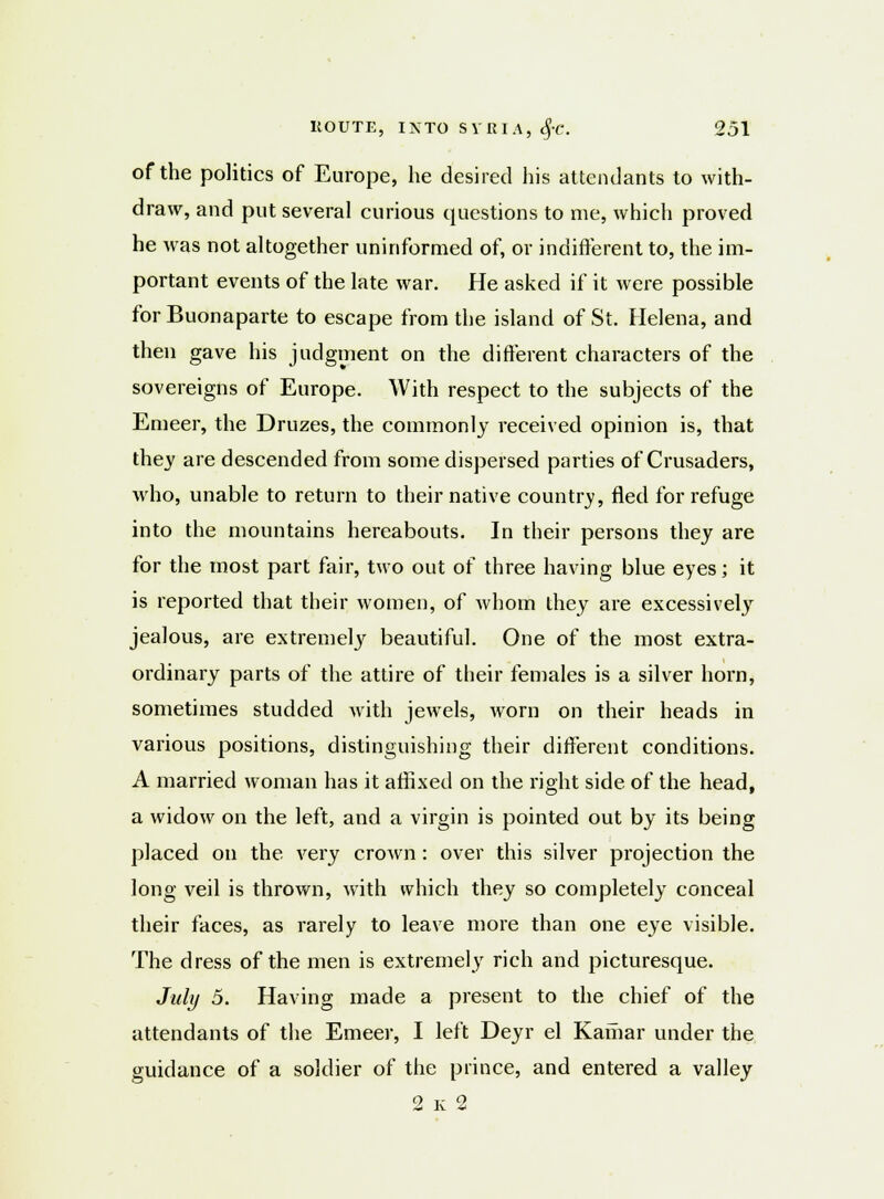 of the politics of Europe, he desired his attendants to with- draw, and put several curious questions to me, which proved he was not altogether uninformed of, or indifferent to, the im- portant events of the late war. He asked if it were possible for Buonaparte to escape from the island of St. Helena, and then gave his judgment on the different characters of the sovereigns of Europe. With respect to the subjects of the Emeer, the Druzes, the commonly received opinion is, that they are descended from some dispersed parties of Crusaders, who, unable to return to their native country, fled for refuge into the mountains hereabouts. In their persons they are for the most part fair, two out of three having blue eyes; it is reported that their women, of whom they are excessively jealous, are extremely beautiful. One of the most extra- ordinary parts of the attire of their females is a silver horn, sometimes studded with jewels, worn on their heads in various positions, distinguishing their different conditions. A married woman has it affixed on the right side of the head, a widow on the left, and a virgin is pointed out by its being placed on the very crown : over this silver projection the long veil is thrown, with which they so completely conceal their faces, as rarely to leave more than one eye visible. The dress of the men is extremely rich and picturesque. July 5. Having made a present to the chief of the attendants of the Emeer, I left Deyr el Kamar under the guidance of a soldier of the prince, and entered a valley 2k2