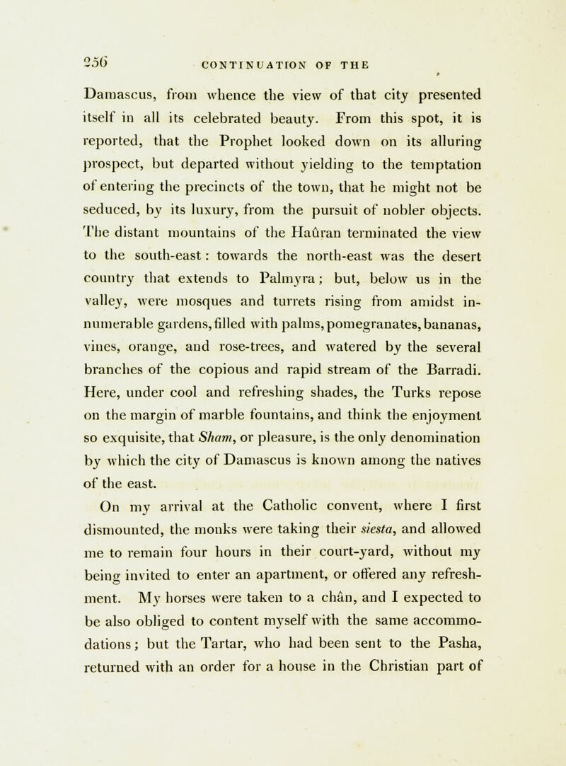Damascus, from whence the view of that city presented itself in all its celebrated beauty. From this spot, it is reported, that the Prophet looked down on its alluring prospect, but departed without yielding to the temptation of entering the precincts of the town, that he might not be seduced, by its luxury, from the pursuit of nobler objects. The distant mountains of the Hauran terminated the view to the south-east: towards the north-east was the desert country that extends to Palmyra; but, below us in the valley, were mosques and turrets rising from amidst in- numerable gardens,rilled with palms, pomegranates, bananas, vines, orange, and rose-trees, and watered by the several branches of the copious and rapid stream of the Barradi. Here, under cool and refreshing shades, the Turks repose on the margin of marble fountains, and think the enjoyment so exquisite, that Sham, or pleasure, is the only denomination by which the city of Damascus is known among the natives of the east. On my arrival at the Catholic convent, where I first dismounted, the monks were taking their siesta, and allowed me to remain four hours in their court-yard, without my being invited to enter an apartment, or offered any refresh- ment. My horses were taken to a chan, and I expected to be also obliged to content myself with the same accommo- dations ; but the Tartar, who had been sent to the Pasha, returned with an order for a house in the Christian part of