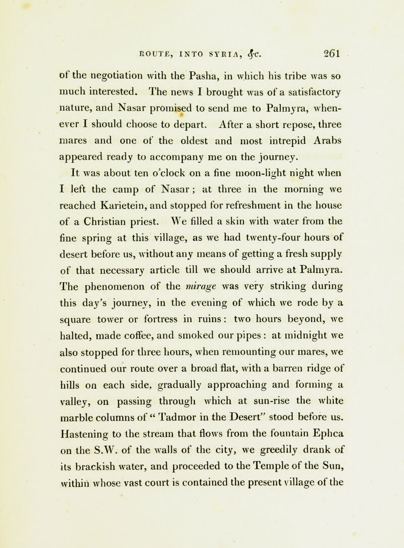 of the negotiation with the Pasha, in which his tribe was so much interested. The news I brought was of a satisfactory nature, and Nasar promised to send me to Palmyra, when- ever I should choose to depart. After a short repose, three mares and one of the oldest and most intrepid Arabs appeared ready to accompany me on the journey. It was about ten o'clock on a fine moon-light night when I left the camp of Nasar; at three in the morning we reached Karietein, and stopped for refreshment in the house of a Christian priest. We filled a skin with water from the fine spring at this village, as we had twenty-four hours of desert before us, without any means of getting a fresh supply of that necessary article till we should arrive at Palmyra. The phenomenon of the mirage was very striking during this day's journey, in the evening of which we rode by a square tower or fortress in ruins: two hours beyond, we halted, made coffee, and smoked our pipes : at midnight we also stopped for three hours, when remounting our mares, we continued our route over a broad flat, with a barren ridge of hills on each side, gradually approaching and forming a valley, on passing through which at sun-rise the white marble columns of Tadmor in the Desert stood before us. Hastening to the stream that flows from the fountain Ephca on the S.W. of the walls of the city, we greedily drank of its brackish water, and proceeded to the Temple of the Sun, within whose vast court is contained the present village of the