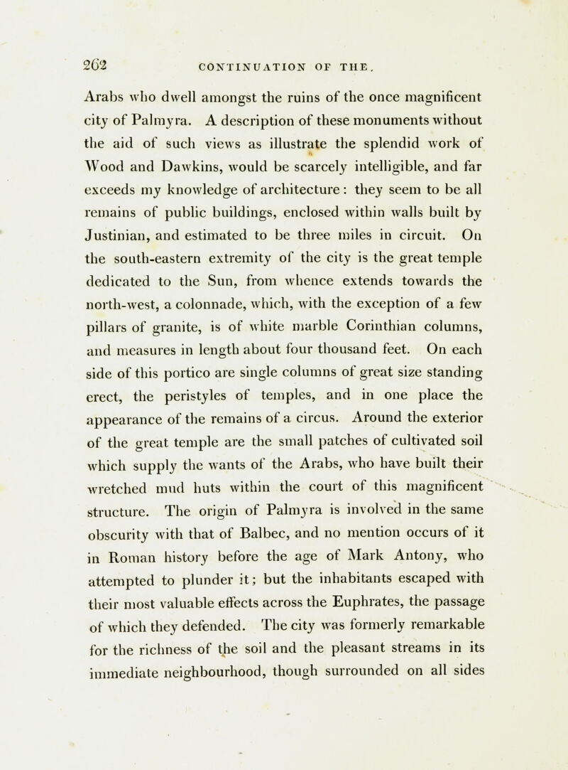 Arabs who dwell amongst the ruins of the once magnificent city of Palmyra. A description of these monuments without the aid of such views as illustrate the splendid work of Wood and Dawkins, would be scarcely intelligible, and far exceeds my knowledge of architecture: they seem to be all remains of public buildings, enclosed within walls built by Justinian, and estimated to be three miles in circuit. On the south-eastern extremity of the city is the great temple dedicated to the Sun, from whence extends towards the north-west, a colonnade, which, with the exception of a few pillars of granite, is of white marble Corinthian columns, and measures in length about four thousand feet. On each side of this portico are single columns of great size standing erect, the peristyles of temples, and in one place the appearance of the remains of a circus. Around the exterior of the great temple are the small patches of cultivated soil which supply the wants of the Arabs, who have built their wretched mud huts within the court of this magnificent structure. The origin of Palmyra is involved in the same obscurity with that of Balbec, and no mention occurs of it in Roman history before the age of Mark Antony, who attempted to plunder it; but the inhabitants escaped with their most valuable effects across the Euphrates, the passage of which they defended. The city was formerly remarkable for the richness of the soil and the pleasant streams in its immediate neighbourhood, though surrounded on all sides