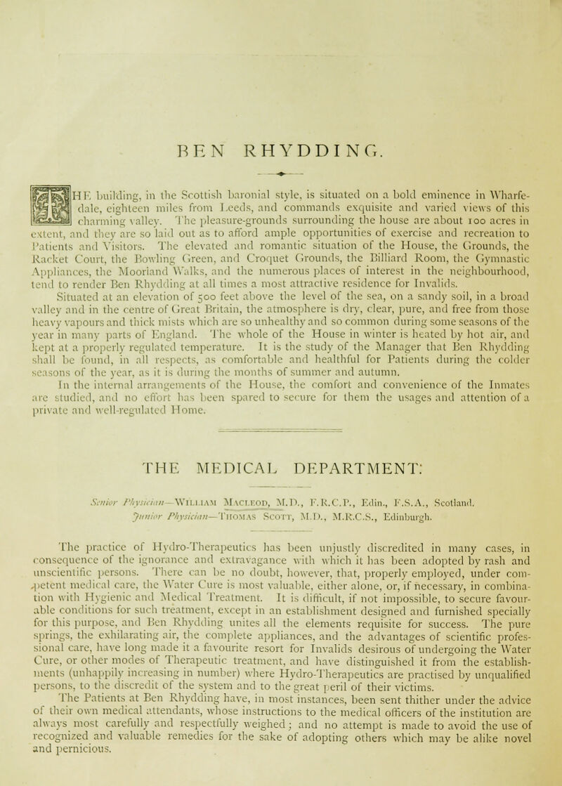 BEN RHYDDING. I HI'', building, in the Scottish baroni.il style, is situated on a bold eminence in Wharfe- dale, eighteen miles from Leeds, and commands exquisite and varied views of this charming valley. The pleasure-grounds surrounding the house are about ioo acres in extent, and they are so laid out as to afford ample opportunities of exercise and recreation to Patients and Visitors. The elevated and romantic situation of the House, the Grounds, the Racket Court, the Bowling Green, and Croquet Grounds, the Billiard Room, the Gymnastic Appliances, the Moorland Walks, and the numerous places of interest in the neighbourhood, tend to render Ben Rhydding at all times a most attractive residence for Invalids. Situated at an elevation of 500 feet above the level of the sea, on a sandy soil, in a broad valley and in the centre of Great Britain, the atmosphere is diy, clear, pure, and free from those heavy vapours and thick mists which are so unhealthy and so common during some seasons of the year in many parts of England. The whole of the House in winter is heated by hot air, and kept at a properly regulated temperature. It is the study of the Manager that Ben Rhydding shall be found, in all re pects, as comfortable and healthful for Patients during the colder seasons of the year, as it is during the months of summer and autumn. In the internal arrangements of the House, the comfort and convenience of the Inmates are studied, and no • been spared to secure for them the usages and attention of a private and well-regulated Home. THE MEDICAL DEPARTMENT: cian William Maci.kod, M.D., F.R.C.P., Edin., F.S.A., Scotland. ■ Physician- Thomas Scott, M.D., M.R.C.S., Edinburgh. The practice of Hydro-Therapeutics has been unjustly discredited in many cases, in consequence of the ignorance and extravagance with which it has been adopted by rash and unscientific persons. There can be no doubt, however, that, properly employed, under com- petent medical care, the Water Cure is most valuable, either alone, or, if necessary, in combina- tion with Hygienic and Medical Treatment. It is difficult, if not impossible, to secure favour- able conditions for such treatment, except in an establishment designed and furnished specially for this purpose, and Ben Rhydding unites all the elements requisite for success. The pure springs, the exhilarating air, the complete appliances, and the advantages of scientific profes- sional care, have long made it a favourite resort for Invalids desirous of undergoing the Water Cure, or other modes of Therapeutic treatment, and have distinguished it from the establish- ments (unhappily increasing in number) where Hydro-Therapeutics are practised by unqualified persons, to the discredit of the system and to the great peril of their victims. The Patients at Ben Rhydding have, in most instances, been sent thither under the advice of their own medical attendants, whose instructions to the medical officers of the institution are always most carefully and respectfully weighed ; and no attempt is made to avoid the use of recognized and valuable remedies for the sake of adopting others which may be alike novel and pernicious.