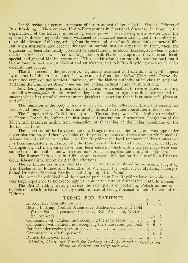 The following is a general statement of the treatment followed by the Medical Officers of Ben Rhydding. They employ Hydro-Therapeutics in functional diseases; in stopping the degeneration of the tissues; in restoring nerve power: in removing effete matter from the system ; in developing vital force in weakened or exhausted constitutions, and in retarding the too rapid advance of old age, arising from the wear and tear of professional and commercial life. But, when structures have become diseased, or morbid matters deposited in them, when the organism has been chronically poisoned by constitutional or blood diseases, and when organic matters natural to the system are wanting,^rthen with Hydro-Therapeutics they associate local, special, and general Medical treatment. This combination is not only the most rational, but it is also found to be the most efficient and satisfactory, and to it Ben Rhydding owes much of its celebrity and success. That this success is the just result of legitimate treatment and scientific skill, will appear by a perusal of the articles quoted below, extracted from the Afedical Times and Gazette, the accredited organ of the Medical Profession, and the highest authority of its class in England, and from the Edinburgh Medical Journal, the leading medical periodical in Scotland. Such being our general principles and practice, we are enabled to receive patients suffering from all non-contagious diseases, whether they be functional or organic in their nature; and the success which has attended our treatment justifies the assertion that it is at once safe, pleasant, and efficient. The inunction of the body with oils is carried out to the fullest extent, and this remedy has been found most efficacious in the removal of phthisical and other constitutional tendencies. The Compressed Air-Bath is in daily use. The curative powers of this bath are remarkable in Chronic Bronchitis, Asthma, the first stage of Consumption, Amenorhcea, Congestion of the Liver, and Deafness arising from congestion or thickening of the lining membrane of the Eustachian tube. The expert use of the Laryngoscope now brings diseases of the throat and windpipe under direct observation, and thereby enables the Physician to detect and cure diseases which medical science formerly failed to subdue. At Ben Rhydding, the local treatment of throat affections has been successfully combined with the Compressed Air-Bath and a tonic course of Hydro- Therapeutics, and many cures have thus been effected, which only a few years ago were con- sidered to be impossible, and which even now would be hopeless under any other system. The Roman Bath is also in daily use, and is especially suited for the cure of Skin Diseases, Gout, Rheumatism, and other Arthritic affections. The continuous and interrupted Galvanic Currents are employed in the manner taught by Drs. Duchesne, of France, and Rosenthal, of Vienna, in the treatment of Hysteria, Neuralgia, Spinal Irritation, Incipient Paralysis, and Torpidity of the Womb. The remedies exhibited and the practice pursued at Ben Rhydding have been shown by a very large experience to be exceedingly valuable in the cure of diseases incidental to women. The Ben Rhydding water possesses the rare quality of containing Potash as one of its ingredients, which makes it specially useful in cases of Gout, Rheumatism, and Diseases of the Kidneys. TERMS FOR PATIENTS. £, s. d. Introductory Consultation Fee i i o Board, Lodging, Medical Attendance, Medicines, Hot and Cold Water Baths, Gymnastic Exercises, Bath Attendant, Waiters, &c., per week 317 6 Companion with Patient, and occupying the same room 3 3 o Companion with Patient, not occupying the same room, per week 360 Patient under twelve years of age 300 Compressed Air-Bath, per week o 6 6 Roman Bath, each Bath o 1 o Blankets, Sheets, and Towels for Bathing, can be purchased or hired in the House, or Patients can bring their own.