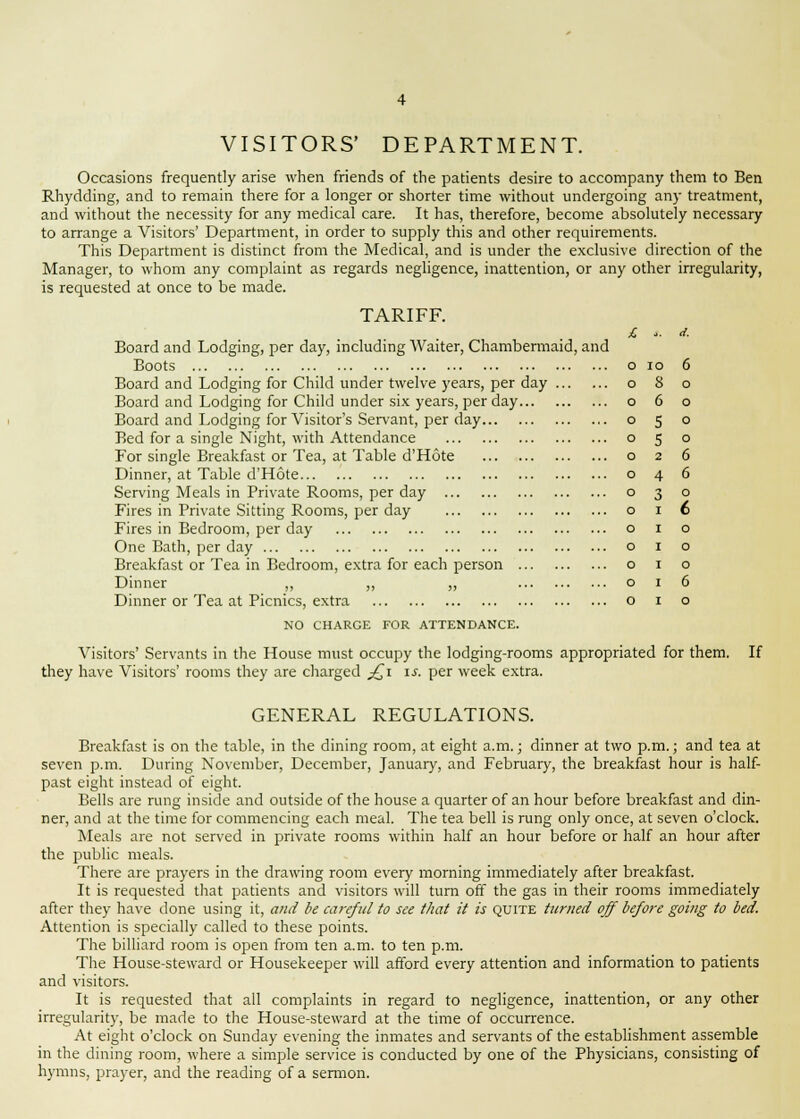 VISITORS' DEPARTMENT. Occasions frequently arise when friends of the patients desire to accompany them to Ben Rhydding, and to remain there for a longer or shorter time without undergoing any treatment, and without the necessity for any medical care. It has, therefore, become absolutely necessary to arrange a Visitors' Department, in order to supply this and other requirements. This Department is distinct from the Medical, and is under the exclusive direction of the Manager, to whom any complaint as regards negligence, inattention, or any other irregularity, is requested at once to be made. TARIFF. Board and Lodging, per day, including Waiter, Chambermaid, and Boots Board and Lodging for Child under twelve years, per day Board and Lodging for Child under six years, per day Board and Lodging for Visitor's Servant, per day... Bed for a single Night, with Attendance For single Breakfast or Tea, at Table d'Hote Dinner, at Table d'Hote Serving Meals in Private Rooms, per day Fires in Private Sitting Rooms, per day Fires in Bedroom, per day One Bath, per day Breakfast or Tea in Bedroom, extra for each person . Dinner ,, ,, ,, Dinner or Tea at Picnics, extra NO CHARGE FOR ATTENDANCE. 6 o o o o 6 6 o 6 o o o 6 o Visitors' Servants in the House must occupy the lodging-rooms appropriated for them, they have Visitors' rooms they are charged £\ is. per week extra. If GENERAL REGULATIONS. Breakfast is on the table, in the dining room, at eight a.m.; dinner at two p.m.; and tea at seven p.m. During November, December, January, and February, the breakfast hour is half- past eight instead of eight. Bells are rung inside and outside of the house a quarter of an hour before breakfast and din- ner, and at the time for commencing each meal. The tea bell is rung only once, at seven o'clock. Meals are not served in private rooms within half an hour before or half an hour after the public meals. There are prayers in the drawing room every morning immediately after breakfast. It is requested that patients and visitors will turn off the gas in their rooms immediately after they have done using it, and be careful to see that it is quite turned off before going to bed. Attention is specially called to these points. The billiard room is open from ten a.m. to ten p.m. The House-steward or Housekeeper will afford every attention and information to patients and visitors. It is requested that all complaints in regard to negligence, inattention, or any other irregularity, be made to the House-steward at the time of occurrence. At eight o'clock on Sunday evening the inmates and servants of the establishment assemble in the dining room, where a simple service is conducted by one of the Physicians, consisting of hymns, prayer, and the reading of a sermon.