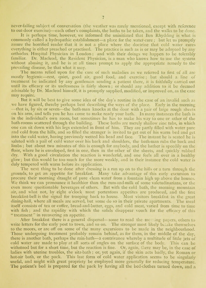 never-failing subject of conversation (the weather was rarely mentioned, except with reference to out-door exercise)—each other's complaints, the baths to be taken, and the walks to be d It is perhaps time, however, we informed the uninitiated that Ben Rhydding is what is commonly called a hydropathic establishment—a place for the water-cure ; but let us promptly assure the horrified reader that it is not a place where the doctrine that cold water cures everything is either preached or practised. The practice is such as is or may be adopted by any orthodox Hospital Physician in London : and with their doings we happen to be tolerably familiar. Dr. Macleod, the Resident Physician, is a man who knows how to use the system without abusing it, and he is at all times prompt to apply the appropriate remedy to the prevailing disease, be that what it may. 'J he means relied upon for the cure of such maladies as we referred to first of all are mostly hygienic—rest, quiet, good air, good food, and exercise : but should a line of treatment be indicated by any gentleman sending a patient there, it is faithfully carried out until its efficacy or its uselessness is fairly shown ; or should .my addition to it be deemed advisable by Dr. Macleod himself, it is promptly supplied, modified, or improved on, as the case may require. But it will be best to give some idea of the day's routine in the case of an invalid such as we have figured, thereby perhaps best deM.iil.iing the ways of the place. Early in the morning that is, by six or seven—the bath-man knocks at the door with a pair of large rough sheds on his arm, and tells you he has come to make ready your bath. In many instances the bath is in the individual's own room, but sometimes he has to make his way to one or other of the bath-rooms scattered through the building. These baths are merely shallow zmc tubs, in which one can sit down with his legs extended in front of him. They are partly filled with water pure and cold from the hills, and so filled the stranger is invited to get out of his warm bed and get into the cold water, having previously wetted his head and face. The instant he is seated he is saluted with a pail of cold water over his back and shoulders, the bath-man rubs the bai k and limbs ; but about two minutes of this is enough for anybody, and the bather is speedily on the floor, where he is enveloped, first in one, then in the other of the sheets, and quickly rubbed dry. With a good circulation the reaction is wonderful, and one feels all oxer in a healthy glow; but this would be too much for the more weakly, and in their instance the cold water is duly tempered with warm before its application. The next thing to be done after dressing is a run up on to the hills or a turn through the grounds, to get an appetite for breakfast. Many take advantage of this early excursion to procure their morning draught of pure clean water from a fountain high up above the house-. We think we can pronounce it healthier than the runi-and-milk of some valetudinarians, or the even more questionable beverages of others. But with the cold bath, the morning mountain air, and what not, by eight o'clock most portentous appetites are produced, and the first breakfast-bell is the signal for trooping back to house. Most visitors breakfast in the great dining-hall, where all meals are served, but some do so in their private apartments. The meal itself consists of tea or coffee, bread-and-butter, eggs, and cold meat, varied from time to time with fish; and the rapidity with which the solids disappear vouch for the efficacy of this  treatment  in recovering an appetite. After breakfast there is a general dispersal—some to read the mc.r.ing papers, others to write letters for the early post to town, and so on. The stronger most likely betake themselves to the moors, or are off on some of the many excursions to be made in the neighbourhood. Those undergoing treatment probably remain behind, as for them, in the middle of the day, there is another bath, perhaps the rain-bath—a contrivance whereby a multitude of little jets of cold water are made to play at all sorts of angles on the surface of the bod)-. This can be withstood but for a short time, but the reaction is fine. Or. again, there may be, in the case of ladies with uterine troubles, the sitz-bath ; or, yet again, if the skin acts badly, the Roman or hot-air bath, or the pack. This last form of cold water application seems to be singularly useful, and might with great propriety be employed more generally for reducing temperature. The patient's bed is prepared for the pack by having all the bed-clothes turned down, and a