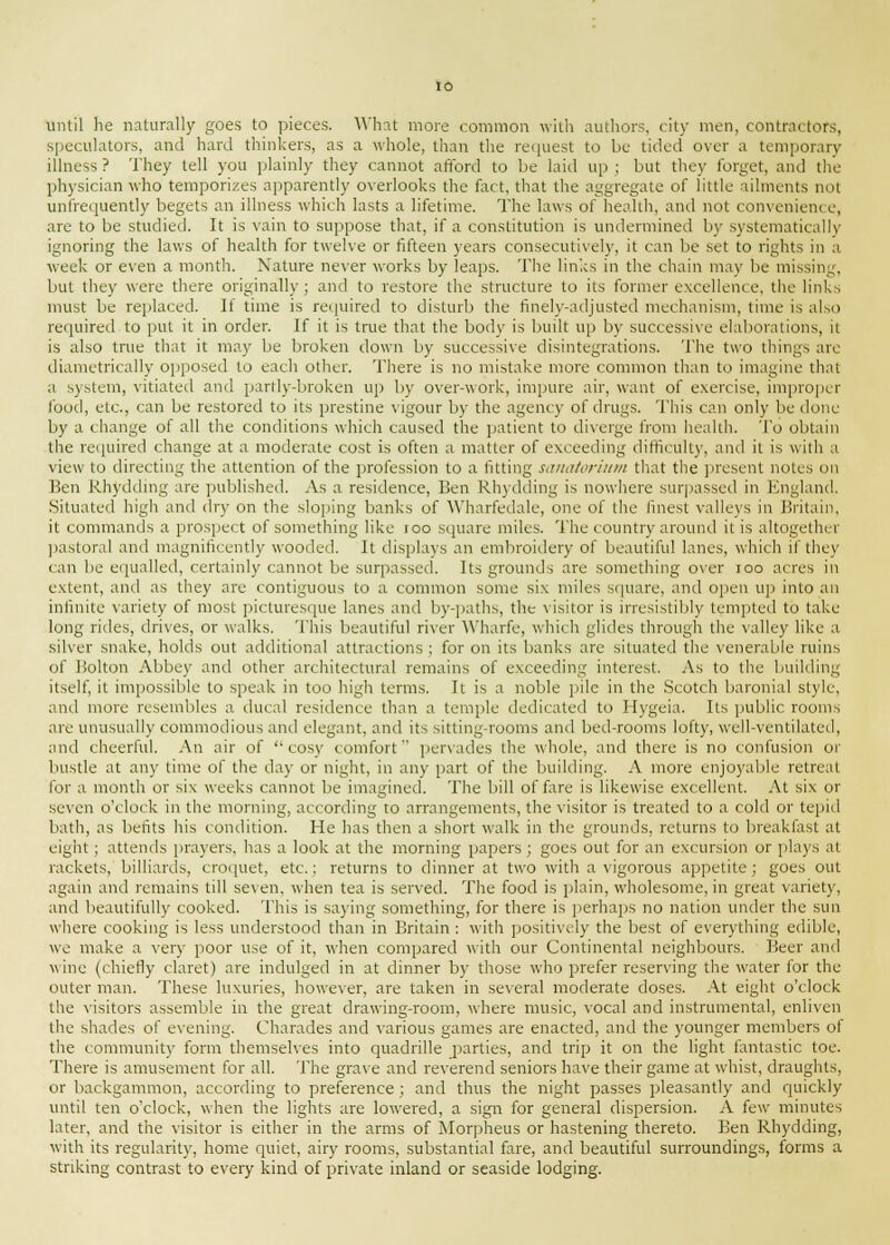 until he naturally goes to pieces. What more common with authors, city men, contractors, speculators, and hard thinkers, as a whole, than the request to be tided' over a temporary illness? They tell you plainly they cannot afford to be laid up; but they forget, ami the physician who temporizes apparently overlooks the fact, that the aggregate of little ailments not unfrequently begets an illness which lasts a lifetime. The laws of health, and not convenience, are to be studied. It is vain to suppose that, if a constitution is undermined by systematically ignoring the laws of health for twelve or fifteen years consecutively, it can be set to rights in a week or even a month. Nature never works by leaps. The links in the chain may be missing, but they were there originally; and to restore the structure to its former excellence, the links must be replaced. If time is required to disturb the finely-adjusted mechanism, time is also required to put it in order. If it is true that the body is built up by successive elaborations, it is also true that it may Lie broken down by successive disintegrations. The two things arc diametrically opposed to each other. There is no mistake more common than to imagine that a system, vitiated and partly-broken up by over-work, impure air, want of exercise, improper food, etc., can be restored to its prestine vigour by the agency of drugs. This can only be done by a change of all the conditions which caused the patient to diverge from health. To obtain the required change at a moderate cost is often a matter of exceeding difficult)', and it is with a view to directing the attention of the profession to a fitting sanatorium that the present notes on Ben Rhydding are published. As a residence, Ben Rhydding is nowhere surpassed in England. Situated high and dry on the sloping banks of Wharfedale, one of the finest valleys in Britain, it commands a prospect of something like roo square miles. The country around it is altogether pastoral and magnificently wooded. It displays an embroidery of beautiful lanes, which if they can be equalled, certainly cannot be surpassed. Its grounds are something over 100 acres in extent, and as they are contiguous to a common some six miles square, and open up into an infinite variety of most picturesque lanes and by-paths, the visitor is irresistibly tempted to take long rides, drives, or walks. This beautiful river Wharfe, whi< h glides through the valley like a silver snake, holds out additional attractions ; for on its banks are situated the venerable ruins of Bolton Abbey and other architectural remains of exceeding interest. As to the building itself, it impossible to speak in too high terms. It is a noble pile in the Scotch baronial style, and more resembles a ducal residence than a temple dedicated to Hygeia. Its public rooms are unusually commodious and elegant, and its sitting-rooms and bed-rooms lofty, well-ventilated, and cheerful. An air of ''cosy comfort pervades the whole, and there is no confusion or bustle at any time of the day or night, in any part of the building. A more enjoyable retreat for a month or six weeks cannot be imagined. The bill of fare is likewise excellent. At six or seven o'clock in the morning, according to arrangements, the visitor is treated to a cold or tepid bath, as befits his condition. He has then a short walk in the grounds, returns to breakfast at eight ; attends prayers, has a look at the morning papers; goes out for an excursion or plays at rackets, billiards, croquet, etc.; returns to dinner at two with a vigorous appetite; goes out again and remains till seven, when tea is served. The food is plain, wholesome, in great variety, and beautifully cooked. This is saying something, for there is perhaps no nation under the sun where cooking is less understood than in Britain : with positively the best of everything edible, we make a very poor use of it, when compared with our Continental neighbours. Beer and wine (chiefly claret) are indulged in at dinner by those who prefer reserving the water for the outer man. These luxuries, however, are taken in several moderate doses. At eight o'clock the visitors assemble in the great drawing-room, where music, vocal and instrumental, enliven the shades of evening. Charades and various games are enacted, and the younger members of the community form themselves into quadrille parties, and trip it on the light fantastic toe. There is amusement for all. The grave and reverend seniors have their game at whist, draughts, or backgammon, according to preference ; and thus the night passes pleasantly and quickly until ten o'clock, when the lights are lowered, a sign for general dispersion. A few minutes later, and the visitor is either in the arms of Morpheus or hastening thereto. Ben Rhydding, with its regularity, home quiet, airy rooms, substantial fare, and beautiful surroundings, forms a striking contrast to every kind of private inland or seaside lodging.