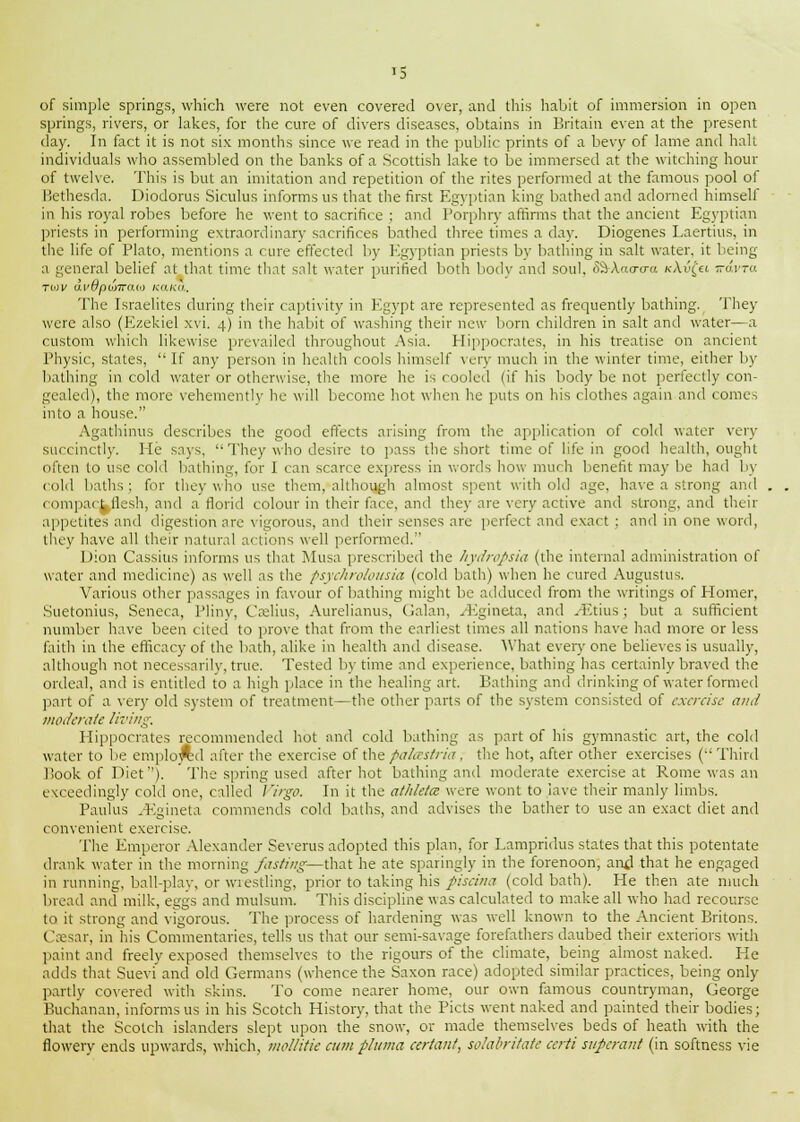 '5 of simple springs, which were not even covered over, and this habit of immersion in open springs, rivers, or lakes, for the cure of divers diseases, obtains in Britain even at the present day. In fact it is not six months since we read in the public prints of a bevy of lame and halt individuals who assembled on the banks of a Scottish lake to be immersed at the witching hour of twelve. This is but an imitation and repetition of the rites performed at the famous pool of Bethesda. Diodorus Siculus informs us that the first Egyptian king bathed and adorned himself in his royal robes before he went to sacrifice ; and Porphry affirms that the ancient Egyptian priests in performing extraordinary sacrifices bathed three times a day. Diogenes Laertius, in the life of Plato, mentions a cure effected by Egyptian priests by bathing in salt water, it being a general belief at that time that salt water purified both body and soul, i&\a<rcra icAvfet -arret tmv 6.v6pumau> KaKa, The Israelites during their captivity in Egypt are represented as frequently bathing. They were also (Ezekiel xvi. 4) in the habit of washing their new born children in salt and water—a custom which likewise prevailed throughout Asia. Hippocrates, in his treatise on ancient Physic, states,  If any person in health cools himself very much in the winter time, either by bathing in cold water or otherwise, the more he is cooled (if his body be not perfectly con- gealed), the more vehemently he will become hot when he puts on his clothes again and comes into a house. Agathinus describes the good effects arising from the application of cold water very succinctly. Me says,  They who desire to pass the short time of life in good health, ought often to use cold bathing, for I can scarce express in words how much benefit may be had by cold baths; for they who use them, although almost spent with old age, have a strong and compact flesh, and a florid colour in their face, and they are very active and strong, and their appetites and digestion are vigorous, and their senses are perfect and exact ; and in one word, they have all their natural actions well performed. Dion Cassius informs us that Musa prescribed the hydropsia (the internal administration of water and medicine) as well as the psychrolousia (cold bath) when he cured Augustus. Various other passages in favour of bathing might be adduced from the writings of Homer, Suetonius, Seneca, Pliny, Caelius, Aurelianus, Galan, ^Egineta, and .Etuis; but a sufficient number have been cited to prove that from the earliest times all nations have had more or less faith in the efficacy of the bath, alike in health and disease. What every one believes is usually, although not necessarily, true. Tested by time and experience, bathing has certainly braved the ordeal, and is entitled to a high place in the healing art. Bathing and drinking of water formed part of a very old system of treatment—the other parts of the system consisted of exercise and moderate living. Hippocrates recommended hot and cold bathing as part of his gymnastic art, the cold water to be emplo^d after the exercise of the palastria, the hot, after other exercises (-'Third Book of Diet). The spring used after hot bathing and moderate exercise at Rome was an exceedingly cold one, called Virgo. In it the athletce were wont to iave their manly limbs. Paulus .Egineta commends cold baths, and advises the bather to use an exact diet and convenient exercise. The Emperor Alexander Severus adopted this plan, for Lampridus states that this potentate drank water in the morning fasting—that he ate sparingly in the forenoon, and that he engaged in running, ball-play, or wrestling, prior to talcing his piscina (cold bath). He then ate much bread and milk, eggs and mulsum. This discipline was calculated to make all who had recourse to it strong and vigorous. The process of hardening was well known to the Ancient Britons. (Isesar, in his Commentaries, tells us that our semi-savage forefathers daubed their exteriors with paint and freely exposed themselves to the rigours of the climate, being almost naked. He adds that Sueviand old Germans (whence the Saxon race) adopted similar practices, being only partly covered with skins. To come nearer home, our own famous countryman, George Buchanan, informs us in his Scotch History, that the Picts went naked and painted their bodies; that the Scotch islanders slept upon the snow, or made themselves beds of heath with the flowery ends upwards, which, mellitie cum pluma certant, solabritate certi superant (in softness vie