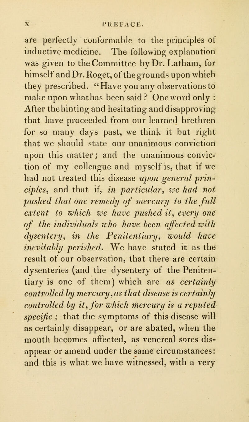 are perfectly conformable lo the principles of inductive medicine. The following explanation was given to the Committee by Dr. Latham, for himself and Dr. Roget, of the grounds upon which they prescribed.  Have you any observations to make upon vvhathas been said ? One word only : After thehinting and hesitating and disapproving that have proceeded from our learned brethren for so many days past, we think it but right that we should state our unanimous conviction upon this matter; and the unanimous convic- tion of my colleague and myself is, that if we had not treated this disease upon general prin- ciples^ and that if, in particular, we had not pushed that one remedy of mercury to the full extent to which we have pushed it, every one of the individuals who have been affected with dysentery, in the Penitentiary, would have inevitably perished. We have stated it as the result of our observation, that there are certain dysenteries (and the dysentery of the Peniten- tiary is one of them) which are as certainly controlled by mercury,as that disease is certainly controlled by it, for which mercury is a reputed specific ; that the symptoms of this disease will as certainly disappear, or are abated, when the mouth becomes affected, as venereal sores dis- appear or amend under the same circumstances: and this is what we have witnessed, with a very