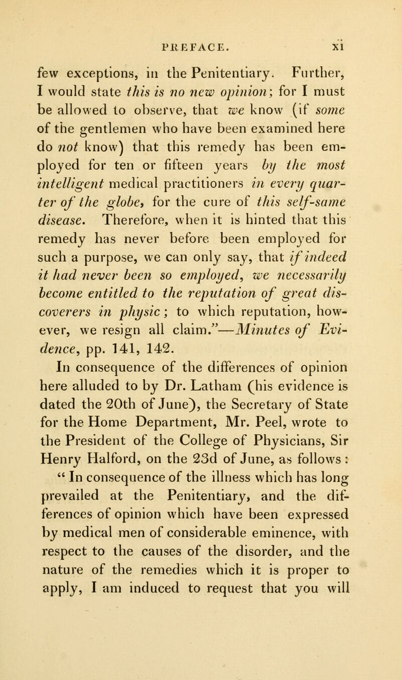 few exceptions, in the Penitentiary. Further, I would state this is no new opinion; for I must be allowed to observe, that zee know (if some of the gentlemen who have been examined here do 7iot know) that this remedy has been em- ployed for ten or fifteen years bij the most intelUgent medical practitioners in every quar- ter of the globe, for the cure of this self-same disease. Therefore, when it is hinted that this remedy has never before been employed for such a purpose, we can only say, that if indeed it had never been so employed, we necessarily become entitled to the reputation of great dis- coverers in physic; to which reputation, how- ever, we resign all claim.—Minutes of Evi- dence, pp. 141, 142. In consequence of the differences of opinion here alluded to by Dr. Latham (his evidence is dated the 20th of June), the Secretary of State for the Home Department, Mr. Peel, wrote to the President of the College of Physicians, Sir Henry Halford, on the 23d of June, as follows:  In consequence of the illness which has long prevailed at the Penitentiary, and the dif- ferences of opinion which have been expressed by medical men of considerable eminence, with respect to the causes of the disorder, and the nature of the remedies which it is proper to apply, I am induced to request that you will