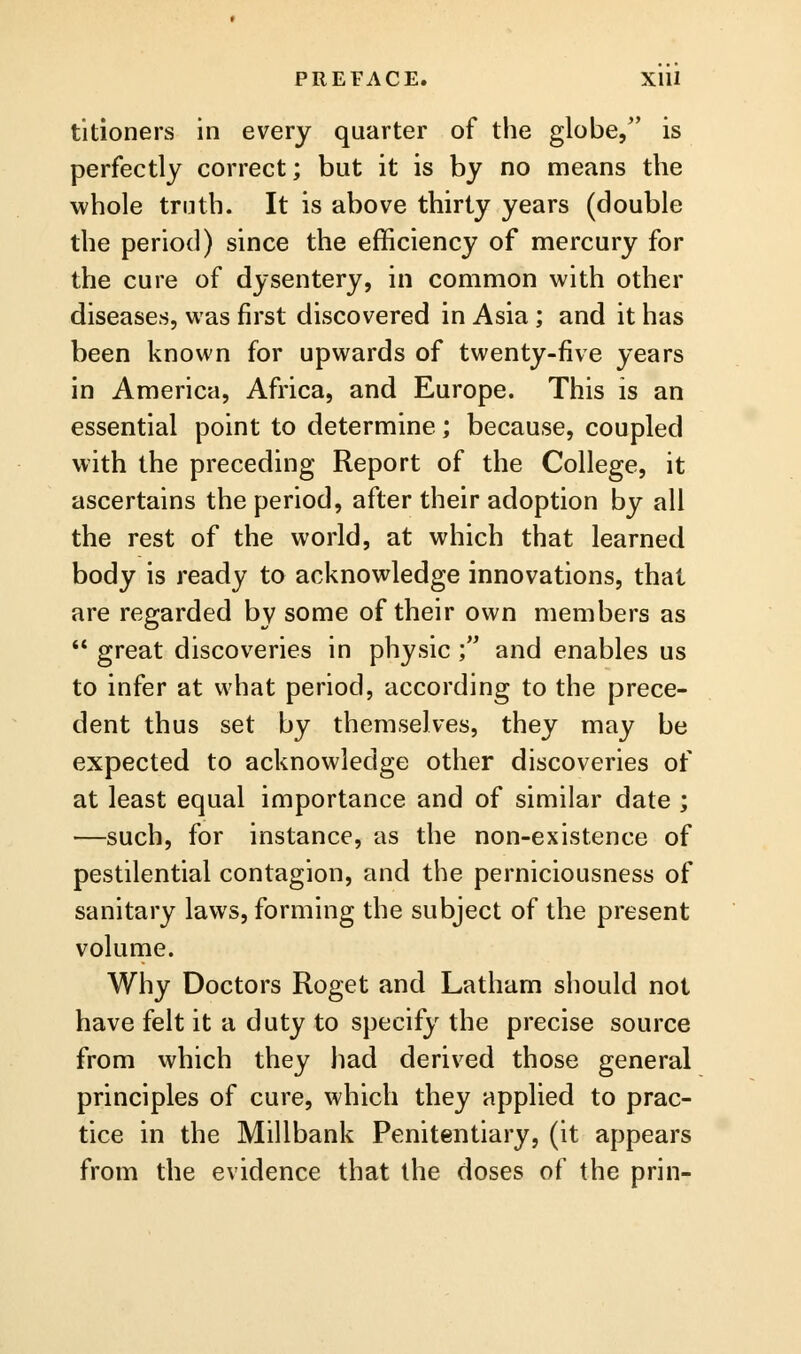 titioners in every quarter of the globe, is perfectly correct; but it is by no means the whole truth. It is above thirty years (double the period) since the efficiency of mercury for the cure of dysentery, in common with other diseases, was first discovered in Asia ; and it has been known for upwards of twenty-five years in America, Africa, and Europe. This is an essential point to determine; because, coupled with the preceding Report of the College, it ascertains the period, after their adoption by all the rest of the world, at which that learned body is ready to acknowledge innovations, that are regarded by some of their own members as  great discoveries in physic ; and enables us to infer at what period, according to the prece- dent thus set by themselves, they may be expected to acknowledge other discoveries of at least equal importance and of similar date ; —such, for instance, as the non-existence of pestilential contagion, and the perniciousness of sanitary laws, forming the subject of the present volume. Why Doctors Roget and Latham should not have felt it a duty to specify the precise source from which they had derived those general principles of cure, which they applied to prac- tice in the Millbank Penitentiary, (it appears from the evidence that the doses of the prin-
