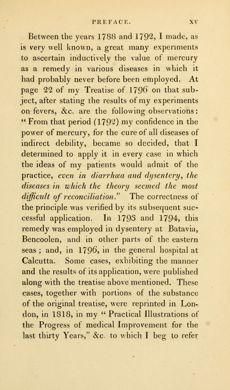 Between the years 1788 and 1792, I made, as is very well known, a great many expermients to ascertain inductively the value of mercury as a remedy in various diseases in which it had probably never before been employed. At page 22 of my Treatise of 1796 on that sub- ject, after stating the results of my experiments on fevers, &c. are the following observations:  From that period (1792) my confidence in the power of mercury, for the cure of all diseases of indirect debility, became so decided, that I determined to apply it in every case in which the ideas of my patients would admit of the practice, even in diarrhoea and dysentery, the diseases in which the theory seemed the most difficult of reconciliation.'' The correctness of the principle was verified by its subsequent suc- cessful application. In 1793 and 1794, this remedy w^as employed in dysentery at Batavia, Bencoolen, and in other parts of the eastern seas ; and, in I7965 in the general hospital at Calcutta. Some cases, exhibiting the manner and the results of its application, were published along with the treatise above mentioned. These cases, together with portions of the substance of the original treatise, were reprinted in Lon- don, in 1818, in my  Practical Illustrations of the Progress of medical Improvement for the last thirty Years, &c. to which I beg to refer